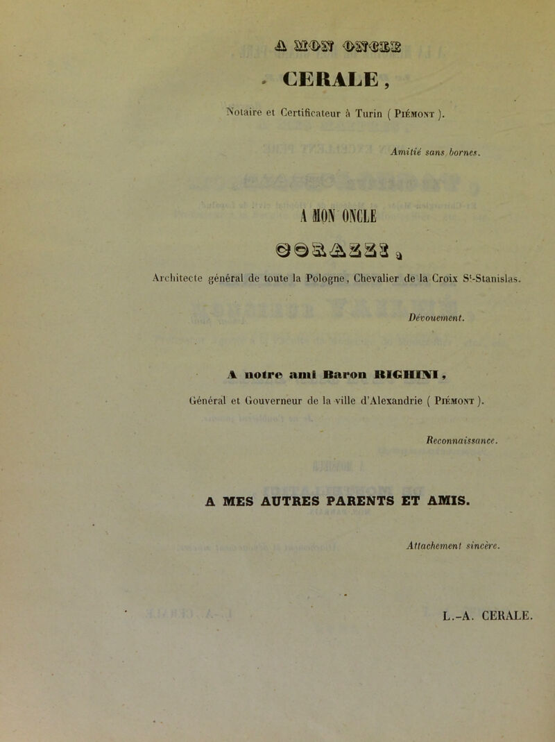 & sa<î>sr -i/i'î'i'aa - CERALE, Notaire et Certificateur à Turin ( Piémont ). Amitié sans bornes. A DON ONCLE a Architecte général de toute la Pologne, Chevalier de la Croix S'-Stanislas. Dévouement. A notre ami Baron RIGIIIH1, Général et Gouverneur de la ville d’Alexandrie ( Piémont ). Reconnaissance. A MES AUTRES PARENTS ET AMIS. Attachement sincère.