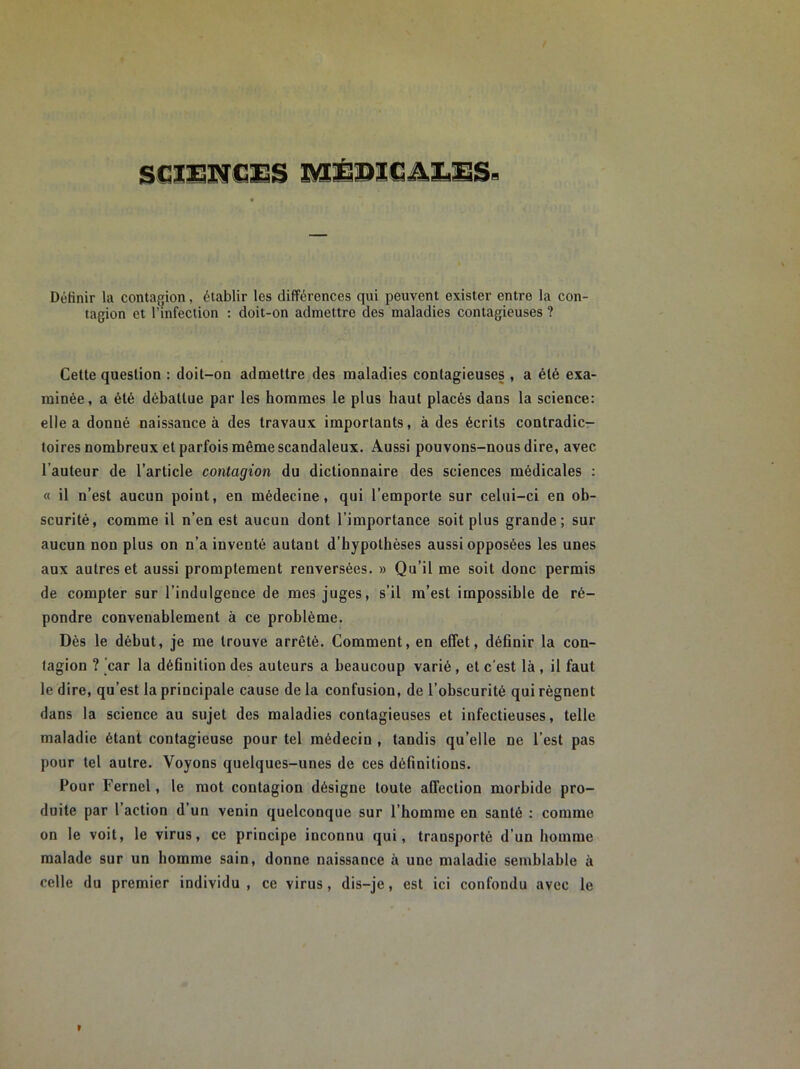 SCIENCES MÉDICALES- Définir la contagion, établir les différences qui peuvent exister entre la con- tagion et l’infection : doit-on admettre des maladies contagieuses ? Cette question : doit-on admettre des maladies contagieuses , a été exa- minée, a été débattue par les hommes le plus haut placés dans la science: elle a donné naissance à des travaux importants, à des écrits contradic- toires nombreux et parfois même scandaleux. Aussi pouvons-nous dire, avec l’auteur de l’article contagion du dictionnaire des sciences médicales : « il n’est aucun point, en médecine, qui l’emporte sur celui-ci en ob- scurité, comme il n’en est aucun dont l’importance soit plus grande; sur aucun non plus on n’a inventé autant d’hypothèses aussi opposées les unes aux autres et aussi promptement renversées. » Qu’il me soit donc permis de compter sur l’indulgence de mes juges, s’il m’est impossible de ré- pondre convenablement à ce problème. Dès le début, je me trouve arrêté. Comment, en effet, définir la con- tagion ? car la définition des auteurs a beaucoup varié, et c'est là , il faut le dire, qu’est la principale cause de la confusion, de l’obscurité qui régnent dans la science au sujet des maladies contagieuses et infectieuses, telle maladie étant contagieuse pour tel médecin , tandis qu’elle ne l’est pas pour tel autre. Voyons quelques-unes de ces définitions. Pour Fernel, le mot contagion désigne toute affection morbide pro- duite par l’action d’un venin quelconque sur l’homme en santé : comme on le voit, le virus, ce principe inconnu qui, transporté d’un homme malade sur un homme sain, donne naissance à une maladie semblable à celle du premier individu, ce virus, dis-je, est ici confondu avec le