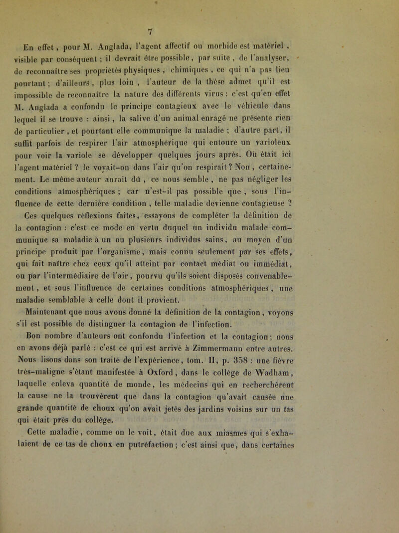 En effet , pour M. Anglada, l’agent affectif on morbide est matériel , visible par conséquent ; il devrait être possible, par suite , de l’analyser, ' de reconnaître ses propriétés physiques , chimiques, ce qui n’a pas lieu pourtant ; d’ailleurs , plus loin , l’auteur de la thèse admet qu’il est impossible de reconnaître la nature des différents virus: c’est qu’en effet M. Anglada a confondu le principe contagieux avec le véhicule dans lequel il se trouve : ainsi, la salive d’un animal enragé ne présente rien de particulier , et pourtant elle communique la maladie ; d’autre part, il suffit parfois de respirer l’air atmosphérique qui entoure un varioleux pour voir la variole se développer quelques jours après. Où était ici l’agent matériel ? le voyait-ou dans l’air qu’on respirait? Non , certaine- ment. Le même auteur aurait dû , ce nous semble , ne pas négliger les conditions atmosphériques ; car n’est-il pas possible que , sous l’in- fluence de cette dernière condition , telle maladie devienne contagieuse ? Ces quelques réflexions faites, essayons de compléter la définition de la contagion : c’est ce mode en vertu duquel un individu malade com- munique sa maladie à un ou plusieurs individus sains, au moyen d’un principe produit par l’organisme, mais connu seulement par ses effets, qui fait naître chez ceux qu’il atteint par contact médiat ou immédiat, ou par l’intermédiaire de l’air, pourvu qu’ils soient disposés convenable- ment , et sous l’influence de certaines conditions atmosphériques , une maladie semblable à celle dont il provient. Maintenant que nous avons donné la définition de la contagion, voyons s’il est possible de distinguer la contagion de l’infection. Bon nombre d’auteurs ont confondu l’infection et la contagion; nous en avons déjà parlé : c’est ce qui est arrivé à Zimmermann entre autres. Nous lisons dans son traité de l’expérience, lom. Il, p. 358 : une fièvre très-maligne s’étant manifestée à Oxford, dans le collège de Wadham, laquelle enleva quantité de monde, les médecins qui en recherchèrent la cause ne la trouvèrent que dans la contagion qu’avait causée une grande quantité de choux qu’on avait jetés des jardins voisins sur un tas qui était près du collège. Cette maladie, comme on le voit, était due aux miasmes qui s’exha- laient de ce tas de choux en putréfaction; c’est ainsi que, dans certaines