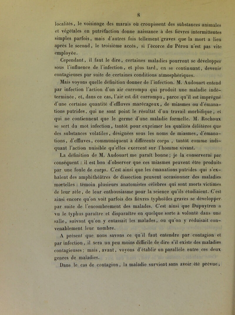 localités, le voisinage des marais où croupissent des substances animales et végétales en putréfaction donne naissance à des fièvres intermittentes simples parfois, mais d’autres fois tellement graves que la mort a lieu après le second, le troisième accès, si l’écorce du Pérou n’est pas vite employée. Cependant, il faut le dire, certaines maladies pourront se développer sous 1 influence de 1 infection, et plus lard, en se continuant, devenir contagieuses par suite de certaines conditions atmosphériques. Mais voyons quelle définition donner de l’infection. M. Audouart entend par infection l’action d’un air corrompu qui produit une maladie indé- terminée, et, dans ce cas, l’air est dit corrompu , parce qu’il est imprégné d’une certaine quantité d’efiluves marécageux, de miasmes ou d’émana- tions putrides, qui ne sont point le résultat d’un travail morbifique , et qui ne contiennent que le germe d’une maladie formelle. M. Rochoux se sert du mot infection, tantôt pour exprimer les qualités délétères que des substances volatiles, désignées sous les noms de miasmes, d’émana- tions, d’effluves, communiquent à différents corps , tantôt comme indi- quant l’action nuisible qu’elles exercent sur l’homme vivant. La définition de M. Audouart me paraît bonne; je la conserverai par conséquent : il est bon d’observer que ces miasmes peuvent être produits par une foule de corps. C’est ainsi que les émanations putrides qui s’ex- halent des amphithéâtres de dissection peuvent occasionner des maladies mortelles : témoin plusieurs anatomistes célèbres qui sont morts victimes de leur zèle, de leur enthousiasme pour la science qu’ils étudiaient. C’est ainsi encore qu’on voit parfois des fièvres typhoïdes graves se développer, par suite de l’encombrement des malades. C’est ainsi que Dupuytren a vu le typhus paraître et disparaître en quelque sorte à volonté dans une salle, suivant qu’on y entassait les malades, ou qu’on y réduisait con- venablement leur nombre. A présent que nous savons ce qu’il faut entendre par contagion et par infection , il sera un peu moins difficile de dire s’il existe des maladies contagieuses; mais, avant, voyous d’établir un parallèle entre ces deux genres de maladies. Dans le cas de contagion, la maladie survient sans avoir été prévue,