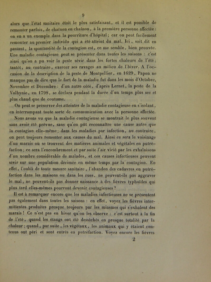 alors que l’état sanitaire était le plus satisfaisant, et il est possible de remonter parfois, de chaînon en chaînon, à la première personne affectée: on eu a un exemple dans la pourriture d’hôpital ; car on peut facilement remonter au premier individu qui a été atteint du mal. Ici , soit dit eu passant, la spontanéité de la contagion est, ce me semble, bien prouvée. Une maladie contagieuse peut se présenter dans toutes les saisons : c’est ainsi qu’on a pu voir la peste sévir dans les fortes chaleurs de l’été; tantôt, au contraire, exercer ses ravages au milieu de l’hiver. A l’oc- casion de la description de la peste de Montpellier, en 1629, Papon ne manque pas de dire que le fort de la maladie fut dans les mois d’Octobre, Novembre et Décembre : d’un autre côté, d’après Lernet, la peste de la Volhynie, en 1798, se déclara pendant la durée d’un temps plus sec et plus chaud que de coutume. On peut se préserver des atteintes de la maladie contagieuse en s’isolant, en interrompant toute sorte de communication avec la personne affectée. Nous avons vu que la maladie contagieuse se montrait le plus souvent sans avoir été prévue, sans qu’on pût reconnaître une cause autre que la contagion elle-même; dans les maladies par infection, au contraire, on peut toujours remonter aux causes du mal. Ainsi ce sera le voisinage d’un marais où se trouvent des matières animales et végétales en putré- faction ; ce sera l’encombrement et par suite l’air vicié par les exhalaisons d'un nombre considérable de malades, et ces causes infectieuses peuvent sévir sur une population décimée en même temps par la contagion. En effet, l’oubli de toute mesure sanitaire, l’abandon des cadavres en putré- faction dans les maisons ou dans les rues, ne peuvent-ils pas aggraver le mal, ne peuvent-ils pas donner naissance à des fièvres typhoïdes qui plus tard elles-mêmes pourront devenir contagieuses ? Il est à remarquer encore que les maladies infectieuses ne se présentent pas également dans toutes les saisons : en effet, voyez les fièvres inter- mittentes produites presque toujours par les miasmes qui s’exhalent des marais ! Ce n’est pas en hiver qu’on les observe : c’est surtout à la fin de l’été, quand les étangs ont ôté desséchés en presque totalité par la chaleur; quand, par suite , les végétaux, les animaux qui y étaient con- tenus ont péri et sont entrés en putréfaction. Voyez encore les fièvres 2
