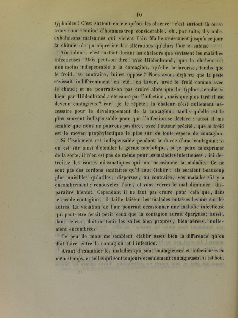 typhoïdes ! C’est surtout en été qu’on les observe : c’est surtout là oü se trouve une réunion d’hommes trop considérable , où , par suite, il y a des exhalaisons malsaines qui vicient l’air. Malheureusement jusqu’à ce jour la chimie n’a pu apprécier les altérations qu’alors l’air a subies. Ainsi donc , c’est surtout durant les chaleurs que sévissent les maladies infectieuses. Mais peut-on dire, ayec Hildenbrand, que la chaleur est non moins indispensable à la contagion, qu’elle la favorise, tandis que le froid, au contraire, lui est opposé? Nous avons déjà vu que la peste sévissait indifféremment en été, en hiver, avec le froid comme avec le chaud; et ne pourrait-on pas croire alors que le typhus , étudié si bien par Hildenbrand a été causé par l’infection , mais que plus tard il est devenu contagieux? car, je le répète, la chaleur n’est nullement né- cessaire pour le développement de la contagion, tandis qu’elle est le plus souvent indispensable pour que l’infection se déclare : aussi il me semble que nous ne pouvons pas dire, avec l’auteur précité, que le froid est le moyen prophylactique le plus sur de toute espèce de contagion. Si l’isolement est indispensable pendant la durée d’une contagion ; si on est sur ainsi d’étouffer le germe morbifique, si je peux m’exprimer de la sorte, il n’en est pas de même pour les maladies infectieuses : ici dé- truisez les causes miasmatiques qui ont occasionné la maladie. Ce ne sont pas des cordons sanitaires qu’il faut établir : ils seraient beaucoup plus nuisibles qu’utiles ; dispersez , au contraire, vos malades s’il y a encombrement; renouvelez l’air, et vous verrez le mal diminuer, dis- paraître bientôt. Cependant il ne faut pas croire pour cela que, dans le cas de contagion , il faille laisser les malades entassés les uns sur les autres. La viciation de l’air pourrait occasionner une maladie infectieuse qui peut-être ferait périr ceux que la contagion aurait épargnés; aussi , dans ce cas, doit-on tenir les salles bien propres, bien aérées, nulle- ment encombrées. Ce peu de mots me semblent établir assez bien la différence qu’on doit faire entre la contagion et l'infection. Avant d’examiner les maladies qui sont contagieuses et infectieuses en même temps, et celles qui sont toujours et seulement contagieuses, il est bon,