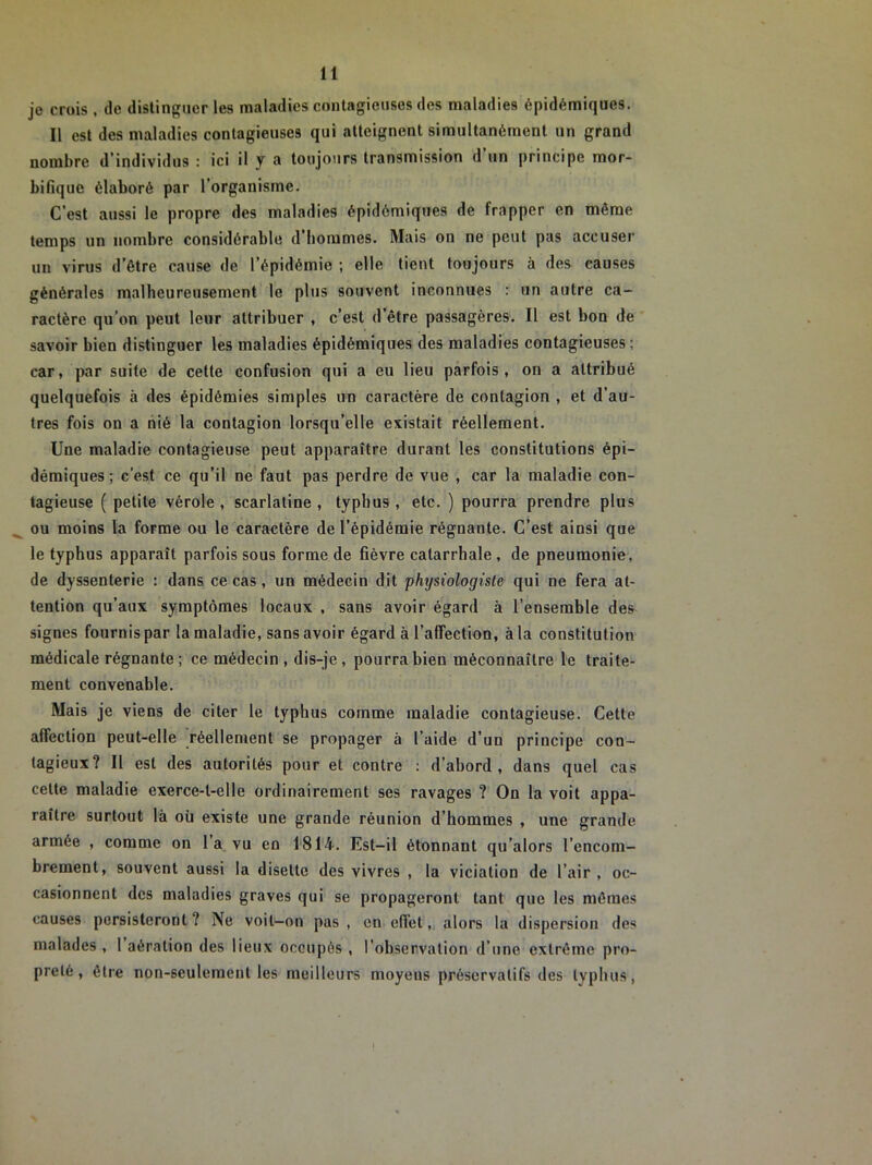 je cruis , de distinguer les maladies contagieuses des maladies épidémiques. Il est des maladies contagieuses qui atteignent simultanément un grand nombre d'individus : ici il y a toujours transmission d un principe mor- bifique élaboré par l’organisme. C’est aussi le propre des maladies épidémiques de frapper en même temps un nombre considérable d’hommes. Mais on ne peut pas accuser un virus d’être cause de l’épidémie ; elle tient toujours à des causes générales malheureusement le plus souvent inconnues : un autre ca- ractère qu’on peut leur attribuer , c’est d’être passagères. Il est bon de savoir bien distinguer les maladies épidémiques des maladies contagieuses; car, par suite de cette confusion qui a eu lieu parfois, on a attribué quelquefois à des épidémies simples un caractère de contagion , et d’au- tres fois on a nié la contagion lorsqu’elle existait réellement. Une maladie contagieuse peut apparaître durant les constitutions épi- démiques; c’est ce qu’il ne faut pas perdre de vue , car la maladie con- tagieuse ( petite vérole , scarlatine , typhus, etc. ) pourra prendre plus ou moins la forme ou le caractère de l’épidémie régnaute. C’est ainsi que le typhus apparaît parfois sous forme de fièvre catarrhale , de pneumonie, de dyssenterie : dans ce cas, un médecin dit physiologiste qui ne fera at- tention qu’aux symptômes locaux , sans avoir égard à l’ensemble defr signes fournis par la maladie, sans avoir égard à l’affection, à la constitution médicale régnante; ce médecin , dis-je, pourra bien méconnaître le traite- ment convenable. Mais je viens de citer le typhus comme maladie contagieuse. Cette affection peut-elle réellement se propager à l’aide d’un principe con- tagieux? Il est des autorités pour et contre : d’abord, dans quel cas cette maladie exerce-t-elle ordinairement ses ravages ? On la voit appa- raître surtout là où existe une grande réunion d’hommes , une grande armée , comme on 1 a vu en 1814-. Est-il étonnant qu’alors l’encom- brement, souvent aussi la disette des vivres , la viciation de l’air , oc- casionnent des maladies graves qui se propageront tant que les mêmes causes persisteront ? Ne voit—on pas , en effet, alors la dispersion des malades , 1 aération des lieux occupés , l’observation d’une extrême pro- preté, être non-seulement les meilleurs moyens préservatifs des typhus,