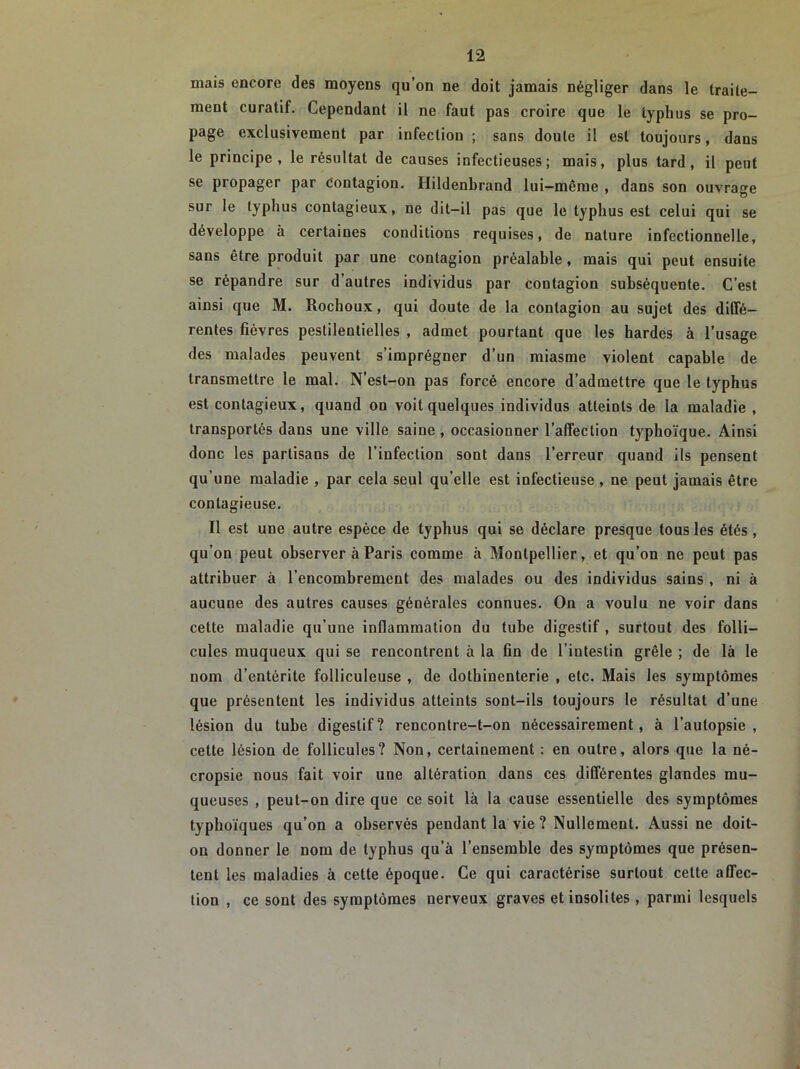 mais encore des moyens qu’on ne doit jamais négliger dans le traite- ment curatif. Cependant il ne faut pas croire que le typhus se pro- page exclusivement par infection ; sans doute il est toujours, dans le principe, le résultat de causes infectieuses; mais, plus tard, il peut se propager par Contagion. Hildenbrand lui-même , dans son ouvrage sur le typhus contagieux, ne dit-il pas que le typhus est celui qui se développe à certaines conditions requises, de nature infectionnelle, sans être produit par une contagion préalable, mais qui peut ensuite se répandre sur d’autres individus par contagion subséquente. C’est ainsi que M. Rochoux, qui doute de la contagion au sujet des diffé- rentes fièvres pestilentielles , admet pourtant que les hardes à l’usage des malades peuvent s’imprégner d’un miasme violent capable de transmettre le mal. N’est-on pas forcé encore d’admettre que le typhus est contagieux, quand ou voit quelques individus atteints de la maladie , transportés dans une ville saine, occasionner l’affection typhoïque. Ainsi donc les partisans de l’infection sont dans l’erreur quand ils pensent qu’une maladie , par cela seul qu’elle est infectieuse, ne peut jamais être contagieuse. Il est une autre espèce de typhus qui se déclare presque tous les étés , qu’on peut observer à Paris comme à Montpellier, et qu’on ne peut pas attribuer à l’encombrement des malades ou des individus sains , ni à aucune des autres causes générales connues. On a voulu ne voir dans cette maladie qu’une inflammation du tube digestif , surtout des folli- cules muqueux qui se rencontrent à la fin de l’intestin grêle ; de là le nom d’entérite folliculeuse , de dothinenterie , etc. Mais les symptômes que présentent les individus atteints sont-ils toujours le résultat d’une lésion du tube digestif? rencontre-t-on nécessairement, à l’autopsie, cette lésion de follicules? Non, certainement : en outre, alors que la né- cropsie nous fait voir une altération dans ces différentes glandes mu- queuses , peut-on dire que ce soit là la cause essentielle des symptômes typhoïques qu’on a observés pendant la vie ? Nullement. Aussi ne doit- on donner le nom de typhus qu’à l’ensemble des symptômes que présen- tent les maladies à cette époque. Ce qui caractérise surtout cette affec- tion , ce sont des symptômes nerveux graves et insolites, parmi lesquels