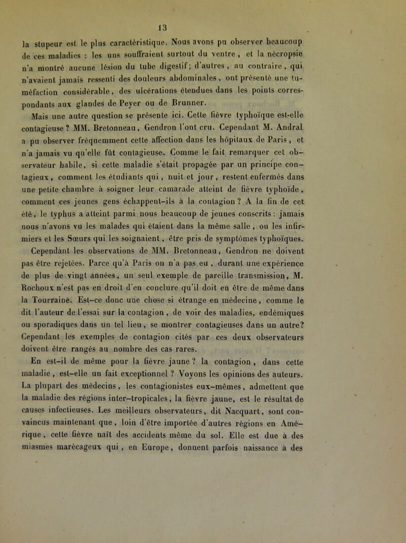 la stupeur est le plus caractéristique. Nous avons pu observer beaucoup de ces maladies : les uns souffraient surtout du ventre , et la nécropsie n’a montré aucune lésion du tube digestif; d’autres, au contraire, qui n’avaient jamais ressenti des douleurs abdominales , ont présenté une tu- méfaction considérable, des ulcérations étendues dans les points corres- pondants aux glandes de Peyer ou de Brunner. Mais une autre question se présente ici. Cette fièvre typhoïque est-elle contagieuse? MM. Bretonneau, Gendron l’ont cru. Cependant M. Andral a pu observer fréquemment cette affection dans les hôpitaux de Paris , et n’a jamais vu qu’elle fût contagieuse. Comme le fait remarquer cet ob- servateur habile, si cette maladie s’était propagée par un principe con- tagieux, comment les étudiants qui , nuit et jour, restent enfermés dans une petite chambre à soigner leur camarade atteint de fièvre typhoïde, comment ces jeunes gens échappent-ils à la contagion? A la Gn de cet été, le typhus a atteint parmi nous beaucoup de jeunes conscrits: jamais nous n’avons vu les malades qui étaient dans la même salle , ou les infir- miers et les Sœurs qui les soignaient, être pris de symptômes typhoïques. Cependant les observations de MM. Bretonneau, Gendron ne doivent pas être rejetées. Parce qu’à Paris on n’a pas.eu , durant une expérience de plus de vingt années, un seul exemple de pareille transmission, M. Bochoux n’est pas en droit d’en conclure qu’il doit en être de même dans la Tourraine. Est-ce donc une chose si étrange en médecine, comme le dit l’auteur de l’essai sur la contagion , de voir des maladies, endémiques ou sporadiques dans un tel lieu, se montrer contagieuses dans un autre? Cependant les exemples de contagion cités par ces deux observateurs doivent èlre rangés au nombre des cas rares. En est-il de même pour la fièvre jaune? la contagion, dans cette maladie , est-elle un fait exceptionnel ? Voyons les opinions des auteurs. La plupart des médecins, les contagionistes eux-mêmes, admettent que la maladie des régions inter-tropicales, la fièvre jaune, est le résultat de causes inleclieuses. Les meilleurs observateurs, dit Nacquart, sont con- vaincus maintenant que , loin d’être importée d’autres régions en Amé- rique , cette fièvre naît des accidents même du sol. Elle est due à des miasmes marécageux qui , en Europe, donnent parfois naissance à des