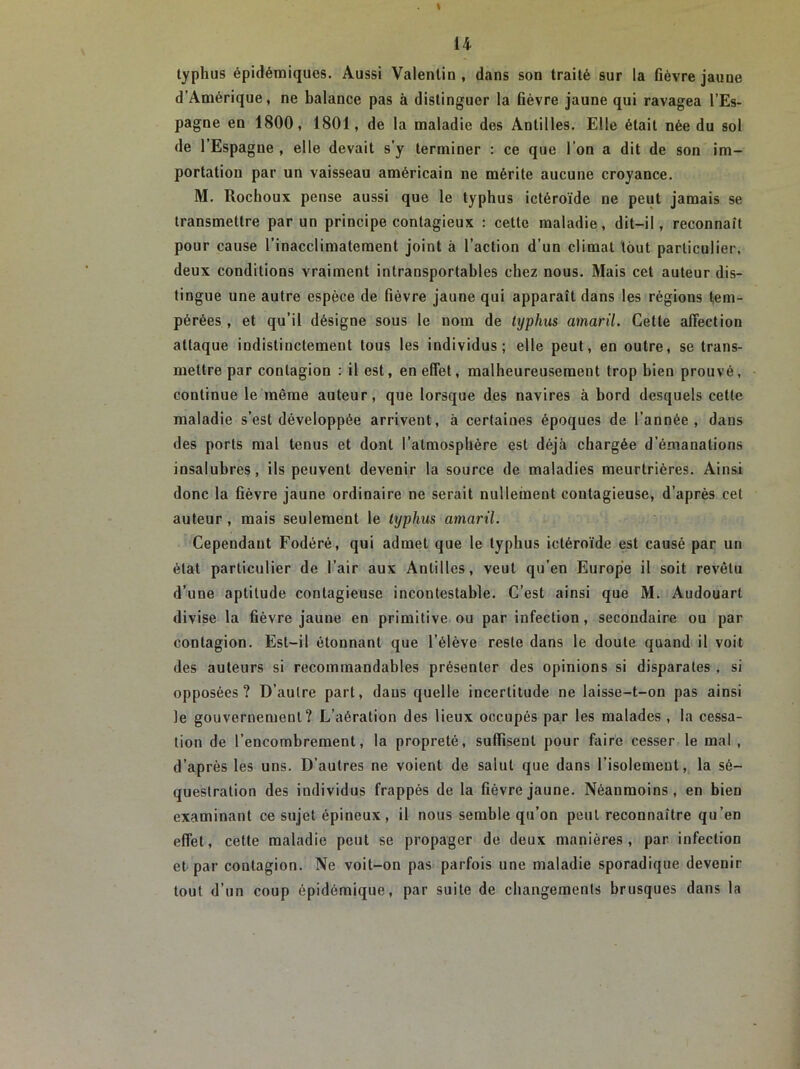\ 14 typhus épidémiques. Aussi Valentin, dans son traité sur la fièvre jaune d’Amérique, ne balance pas à distinguer la lièvre jaune qui ravagea l’Es- pagne en 1800, 1801, de la maladie des Antilles. Elle était née du sol de l’Espagne , elle devait s’y terminer : ce que l’on a dit de son im- portation par un vaisseau américain ne mérite aucune croyance. M. Rochoux pense aussi que le typhus ictéroïde ne peut jamais se transmettre par un principe contagieux : cette maladie, dit-il, reconnaît pour cause l’inacclimatement joint à l’action d’un climat tout particulier, deux conditions vraiment intransportables chez nous. Mais cet auteur dis- tingue une autre espèce de fièvre jaune qui apparaît dans les régions tem- pérées , et qu’il désigne sous le nom de typhus amaril. Cette affection attaque indistinctement tous les individus; elle peut, en outre, se trans- mettre par contagion : il est, en effet, malheureusement trop bien prouvé, continue le même auteur, que lorsque des navires à bord desquels cette maladie s’est développée arrivent, à certaines époques de l’année, dans des ports mal tenus et dont l’atmosphère est déjà chargée d’émanations insalubres, ils peuvent devenir la source de maladies meurtrières. Ainsi donc la fièvre jaune ordinaire ne serait nullement contagieuse, d’après cet auteur , mais seulement le typhus amaril. Cependant Fodéré, qui admet que le typhus ictéroïde est causé par un état particulier de l’air aux Antilles, veut qu’en Europe il soit revêtu d’une aptitude contagieuse incontestable. C’est ainsi que M. Audouarl divise la fièvre jaune en primitive ou par infection, secondaire ou par contagion. Est-il étonnant que l’élève reste dans le doute quand il voit des auteurs si recommandables présenter des opinions si disparates , si opposées? D’autre part, dans quelle incertitude ne laisse-t-on pas ainsi le gouvernement? L’aération des lieux occupés par les malades , la cessa- tion de l’encombrement, la propreté, suffisent pour faire cesser le mal , d’après les uns. D’autres ne voient de salut que dans l’isolement, la sé- questration des individus frappés de la fièvre jaune. Néanmoins, en bien examinant ce sujet épineux, il nous semble qu’on peut reconnaître qu’en effet, cette maladie peut se propager de deux manières, par infection et par contagion. Ne voit-on pas parfois une maladie sporadique devenir tout d’un coup épidémique, par suite de changements brusques dans la
