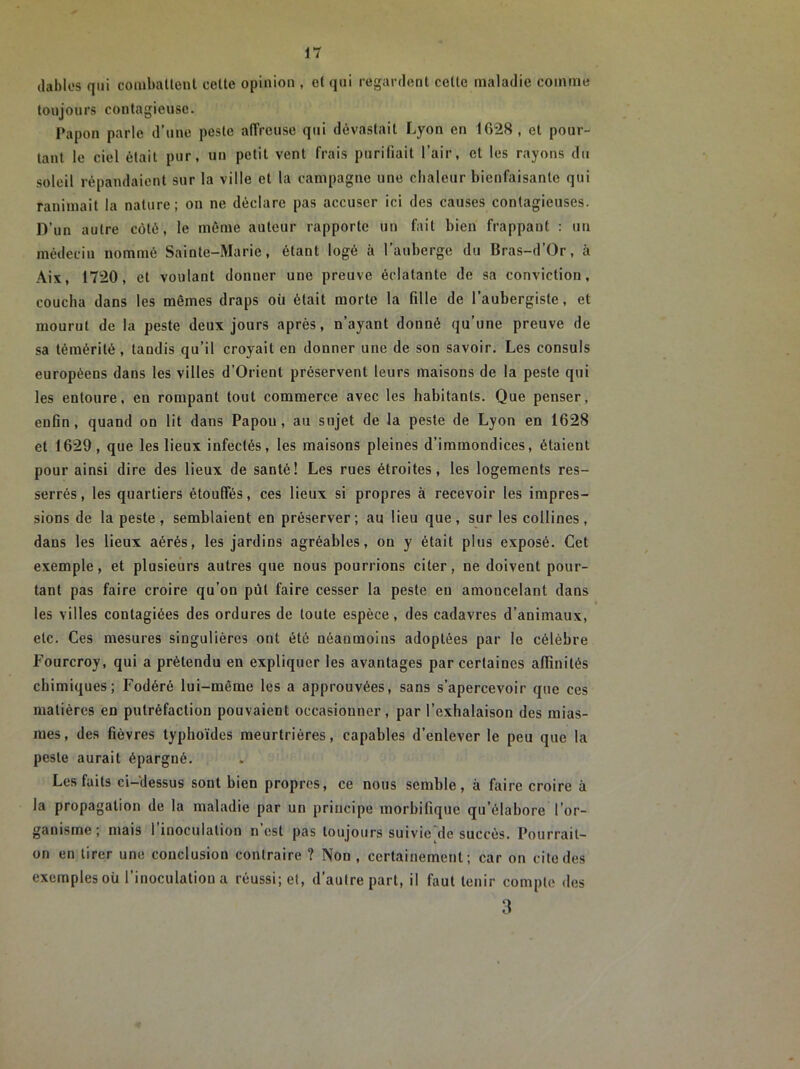 dablcs qui combatteut cette opinion , et qui regardent cette maladie comme toujours contagieuse. Papou parle d’une peste affreuse qui dévastait Lyon en 1028, et pour- tant le ciel était pur, un petit vent frais purifiait l’air, et les rayons du soleil répandaient sur la ville et la campagne une chaleur bienfaisante qui ranimait la nature; on ne déclare pas accuser ici des causes contagieuses. D’un autre coté, le même auteur rapporte un fait bien frappant : un médecin nommé Sainte-Marie, étant logé à l’auberge du Bras-d’Or, à Aix, 1720, et voulant donner une preuve éclatante de sa conviction, coucha dans les mêmes draps où était morte la fille de l’aubergiste, et mourut de la peste deux jours après, n’ayant donné qu’une preuve de sa témérité , taudis qu’il croyait en donner une de son savoir. Les consuls européens dans les villes d’Orient préservent leurs maisons de la peste qui les entoure, en rompant tout commerce avec les habitants. Que penser, enfin, quand on lit dans Papou, au sujet de la peste de Lyon en 1628 et 1629, que les lieux infectés, les maisons pleines d’immondices, étaient pour ainsi dire des lieux de santé! Les rues étroites, les logements res- serrés, les quartiers étouffés, ces lieux si propres à recevoir les impres- sions de la peste, semblaient en préserver; au lieu que, sur les collines, dans les lieux aérés, les jardins agréables, on y était plus exposé. Cet exemple, et plusieurs autres que nous pourrions citer, ne doivent pour- tant pas faire croire qu’on pût faire cesser la peste eu amoucelant dans les villes contagiées des ordures de toute espèce, des cadavres d’animaux, etc. Ces mesures singulières ont été néanmoins adoptées par le célèbre Fourcroy, qui a prétendu en expliquer les avantages par certaines affinités chimiques; Fodéré lui-même les a approuvées, sans s’apercevoir que ces matières en putréfaction pouvaient occasionner, par l’exhalaison des mias- mes, des fièvres typhoïdes meurtrières, capables d’enlever le peu que la peste aurait épargné. Les faits ci-dessus sont bien propres, ce nous semble, à faire croire à la propagation de la maladie par un principe morbifique qu’élabore l’or- ganisme ; mais 1 inoculation n est pas toujours suivie de succès. Pourrait- on en tirer une conclusion contraire ? Non, certainement; car on cite des exemples où l’inoculation a réussi; et, d’autre part, il faut tenir compte des 3