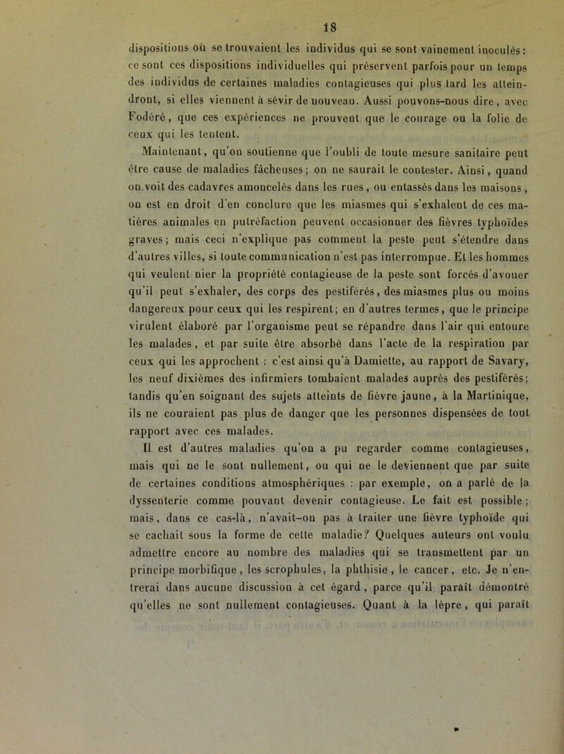 dispositions où se trouvaient les individus qui se sont vainement inoculés : ce sont ces dispositions individuelles qui préservent parfois pour un temps des individus de certaines maladies contagieuses qui plus tard les attein- dront, si elles viennent à sévir de nouveau. Aussi pouvons-nous dire, avec Fodéré, que ces expériences ne prouvent que le courage ou la folie de ceux qui les tentent. Maintenant, qu’ou soutienne que l’oubli de toute mesure sanitaire peut être cause de maladies fâcheuses; on ne saurait le contester. Ainsi, quand on.voit des cadavres amoncelés dans les rues , ou entassés dans les maisons, ou est en droit d’en conclure que les miasmes qui s’exhalent de ces ma- tières animales en putréfaction peuvent occasionner des fièvres typhoïdes graves ; mais ceci n’explique pas comment la peste peut s’étendre dans d’autres villes, si toute communication n’est pas interrompue. Et les hommes qui veulent nier la propriété contagieuse de la peste sont forcés d’avouer qu’il peut s’exhaler, des corps des pestiférés, des miasmes plus ou moins dangereux pour ceux qui les respirent; en d’autres termes, que le principe virulent élaboré par l’organisme peut se répandre dans l’air qui entoure les malades, et par suite être absorbé dans l’acte de la respiration par ceux qui les approchent : c’est ainsi qu’à Damiette, au rapport de Savary, les neuf dixièmes des infirmiers tombaient malades auprès des pestiférés; tandis qu’en soignant des sujets atteints de fièvre jaune, à la Martinique, ils ne couraient pas plus de danger que les personnes dispensées de tout rapport avec ces malades. Il est d’autres maladies qu’on a pu regarder comme contagieuses, mais qui ne le sont nullement, ou qui ne le deviennent que par suite de certaines conditions atmosphériques : par exemple, on a parlé de la dyssenterie comme pouvant devenir contagieuse. Le fait est possible ; mais, dans ce cas-là, n’avait-on pas à traiter une fièvre typhoïde qui se cachait sous la forme de cette maladie? Quelques auteurs ont voulu admettre encore au nombre des maladies qui se transmettent par un principe morbifique, les scrophules, la phthisie, le cancer, etc. Je n'en- trerai dans aucune discussion à cet égard , parce qu’il paraît démontré qu’elles ne sont nullement contagieuses. Quant à la lèpre , qui paraît