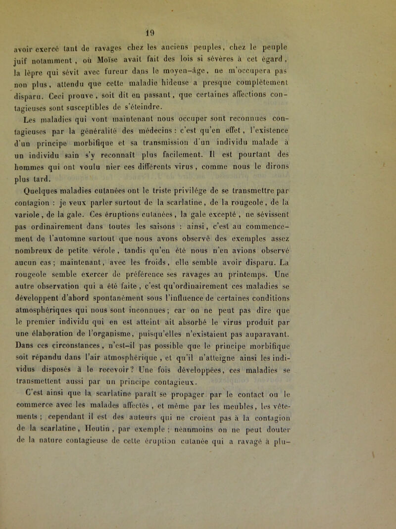 avoir exercé tant (le ravages chez les anciens peuples, chez le peuple juif notamment , où Moïse avait fait des lois si sévères à cet égard , la lèpre qui sévit avec fureur dans le moyen-âge, ne m’occupera pas non plus, attendu que cette maladie hideuse a presque complètement disparu. Ceci prouve, soit dit on passant, que certaines affections con- tagieuses sont susceptibles de s’éteindre. Les maladies qui vont maintenant nous occuper sont reconnues con- tagieuses par la généralité des médecins : c’est qu’en effet, l’existence d’un principe morbifique et sa transmission d'un individu malade à un individu sain s’y reconnaît plus facilement. Il est pourtant des hommes qui ont voulu nier ces diiîérents virus, comme nous le dirons plus tard. Quelques maladies cutanées ont le triste privilège de se transmettre par contagion : je veux parler surtout de la scarlatine, de la rougeole, de la variole, de la gale. Ces éruptions cutanées, la gale excepté , ne sévissent pas ordinairement dans toutes les saisons : ainsi, c’est au commence- ment de l’automne surtout que nous avons observé des exemples assez nombreux de petite vérole , tandis qu’en été nous n’en avions observé aucun cas; maintenant, avec les froids, elle semble avoir disparu. La rougeole semble exercer de préférence ses ravages au printemps. Une autre observation qui a été faite , c’est qu’ordiuairement ces maladies se développent d’abord spontanément sous l’influence de certaines conditions atmosphériques qui nous sont inconnues; car on ne peut pas dire que le premier individu qui en est atteint ait absorbé le virus produit par une élaboration de l’organisme, puisqu’elles n’existaient pas auparavant. Dans ces circonstances, n’est-il pas possible que le principe morbifique soit répandu dans l’air atmosphérique , et qu’il n’atteigne ainsi les indi- vidus disposés à le recevoir? Une fois développées, ces maladies se transmettent aussi par un principe contagieux. G est ainsi que la scarlatine paraît se propager par le contact ou le commerce avec les malades affectés , et même par les meubles, les vête- ments ; cependant il est des auteurs qui ne croient pas à la contagion de la scarlatine, Houtin , par exemple; néanmoins on ne peut douter de la nature contagieuse de celte éruption cutanée qui a ravagé à plu-