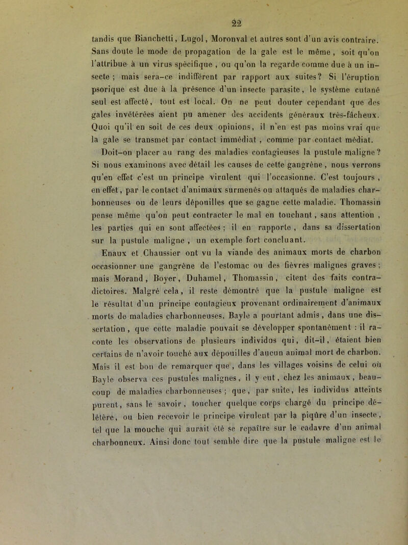 tandis que Bianchetti, Lugol, Moronval et autres sont d’un avis contraire. Sans doute le mode de propagation de la gale est le môme , soit qu’on l’attribue à un virus spécifique , ou qu’on la regarde comme due à un in- secte ; mais sera-ce indifférent par rapport aux suites? Si l’éruption psorique est due à la présence d’un insecte parasite, le système cutané seul est affecté, tout est local. On ne peut douter cependant que des gales invétérées aient pu amener des accidents généraux très-fâcheux. Quoi qu’il en soit de ces deux opinions, il n’en est pas moins vrai que la gale se transmet par contact immédiat , comme par contact médiat. Doit-on placer au rang des maladies contagieuses la pustule maligne? Si nous examinons avec détail les causes de celte gangrène, nous verrons qu’en effet c’est un principe virulent qui l’occasionne. C’est toujours , en effet, par le contact d’animaux surmenés ou attaqués de maladies char- bonneuses ou de leurs dépouilles que se gagne cette maladie. Thomassin pense même qu’on peut contracter le mal en touchant, sans attention , les parties qui en sont affectées ; il en rapporte , dans sa dissertation sur la pustule maligne , un exemple fort concluant. Enaux et Chaussier ont vu la viande des animaux morts de charbon occasionner une gangrène de l’estomac ou des fièvres malignes graves ; mais Morand, Boyer, Duhamel, Thomassin, citent des faits contra- dictoires. Malgré cela, il reste démontré que la pustule maligne est le résultat d’un principe contagieux provenant ordinairement d’animaux morts de maladies charbonneuses. Bayle a pourtant admis, dans une dis- sertation , que cette maladie pouvait se développer spontanément : il ra- conte les observations de plusieurs individus qui, dit-il, étaient bien certains de n’avoir touché aux dépouilles d’aucun animal mort de charbon. Mais il est bon de remarquer que , dans les villages voisins de celui où Bayle observa ces pustules malignes, il y eut, chez les animaux, beau- coup de maladies charbonneuses ; que, par suite, les individus atteints purent, sans le savoir, toucher quelque corps chargé du principe dé- létère, ou bien recevoir le principe virulent par la piqûre d’un insecte, tel que la mouche qui aurait été se repaître sur le cadavre d un animal charbonneux. Ainsi donc tout semble dire que la pustule maligne est le