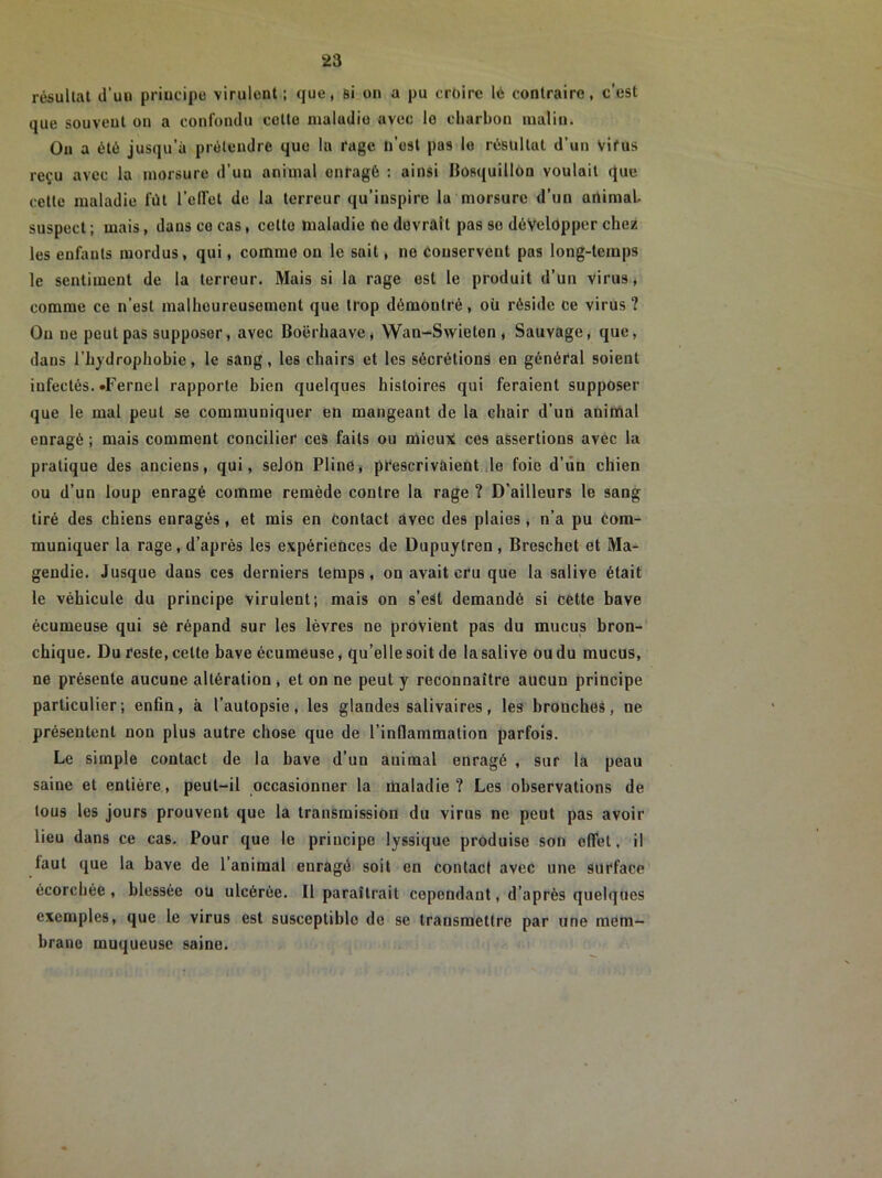 résultat d’uu principe virulent; que, si on a pu croire lé contraire, c’est que souvent on a confondu cette maladie avec lo charbon malin. On a été jusqu’à prétendre que lu rage ü’osl pas lo résultat d’un vif us reçu avec la morsure d’un animal enragé : ainsi Bosquillon voulait que cette maladie fût l’effet de la terreur qu’inspire la morsure d’un animal, suspect ; mais, dans ce cas, celte maladie ne devrait pas se développer chez les eufauts mordus, qui, comme on le sait, ne conservent pas long-temps le sentiment de la terreur. Mais si la rage est le produit d’un virus, comme ce n’est malheureusement que trop démontré, où réside ce virus? Ou ne peut pas supposer, avec Boërhaave, Wan-Swielon , Sauvage, que, daus l’hydrophobie, le sang, les chairs et les sécrétions en général soient infectés. «Feruel rapporte bien quelques histoires qui feraient supposer que le mal peut se communiquer en mangeant de la chair d’un animal enragé ; mais comment concilier ces faits ou mieux ces assertions avec la pratique des anciens, qui, selon Pline, prescrivaient le foie d’un chien ou d’un loup enragé comme remède contre la rage ? D’ailleurs le sang tiré des chiens enragés, et mis en Contact avec des plaies, n’a pu com- muniquer la rage, d’après les expériences de Dupuytren , Breschet et Ma- gendie. Jusque dans ces derniers temps, on avait cru que la salive était le véhicule du principe virulent; mais on s’est demandé si cette bave écumeuse qui se répand sur les lèvres ne provient pas du mucus bron- chique. Du reste, celte bave écumeuse, qu’elle soit de la salive ou du mucus, ne présente aucune altération, et on ne peut y reconnaître aucun principe particulier; enfin, à l’autopsie, les glandes salivaires, les bronches, ne présentent non plus autre chose que de l’infiammation parfois. Le simple contact de la bave d’un animal enragé , sur la peau saine et entière, peut-il occasionner la maladie? Les observations de tous les jours prouvent que la transmission du virus ne peut pas avoir lieu dans ce cas. Pour que le principe lyssique produise son effet, il faut que la bave de l’animal enragé soit en contact avec une surface écorchée, blessée ou ulcérée. Il paraîtrait cependant, d’après quelques exemples, que le virus est susceptible de se transmettre par une mem- brane muqueuse saine.