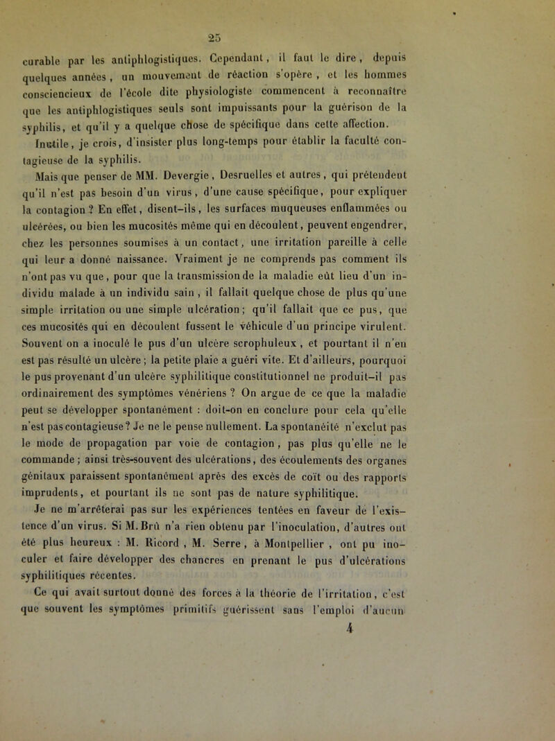 curable par les antiphlogistiques. Cependant, il faut le dire, depuis quelques années , un mouvement de réaction s'opère , et les hommes consciencieux de l’école dite physiologiste commencent à reconnaître que les antiphlogistiques seuls sont impuissants pour la guérison de la syphilis, et qu’il y a quelque chose de spécifique dans cette affection. Inutile, je crois, d’insister plus long-temps pour établir la faculté con- tagieuse de la syphilis. Mais que penser de MM. Devergie, Desruelles et autres, qui prétendent qu’il n’est pas besoin d’un virus, d’une cause spécifique, pour expliquer la contagion ? En effet, disent-ils, les surfaces muqueuses enflammées ou ulcérées, ou bien les mucosités même qui en découlent, peuvent engendrer, chez les personnes soumises à un contact, une irritation pareille à celle qui leur a donné naissance. Vraiment je ne comprends pas comment ils n’ont pas vu que, pour que la transmission de la maladie eût lieu d’un in- dividu malade à un individu sain , il fallait quelque chose de plus qu’une simple irritation ou une simple ulcération; qu’il fallait que ce pus, que ces mucosités qui en découlent fussent le véhicule d’un principe virulent. Souvent on a inoculé le pus d’un ulcère scrophuleux , et pourtant il n’eu est pas résulté un ulcère ; la petite plaie a guéri vite. Et d’ailleurs, pourquoi le pus provenant d’un ulcère syphilitique constitutionnel ne produit-il pas ordinairement des symptômes vénériens ? On argue de ce que la maladie peut se développer spontanément : doit-on en conclure pour cela qu’elle n’est pas contagieuse? Je ne le pense nullement. La spontanéité n’exclut pas le mode de propagation par voie de contagion , pas plus qu’elle ne le commande ; ainsi très-souvent des ulcérations, des écoulements des organes génitaux paraissent spontanément après des excès de coït ou des rapports imprudents, et pourtant ils ne sont pas de nature syphilitique. Je ne m’arrêterai pas sur les expériences tentées en faveur de l’exis- tence d’un virus. Si M.Brù n’a rien obtenu par l’inoculation, d’autres ont été plus heureux : M. Ricord , M. Serre , à Montpellier , ont pu ino- culer et faire développer des chancres en prenant le pus d’ulcérations syphilitiques récentes. Ce qui avait surtout donné des forces «à la théorie de l’irritation, c’est que souvent les symptômes primitifs guérissent sans l’emploi d’aucun 4