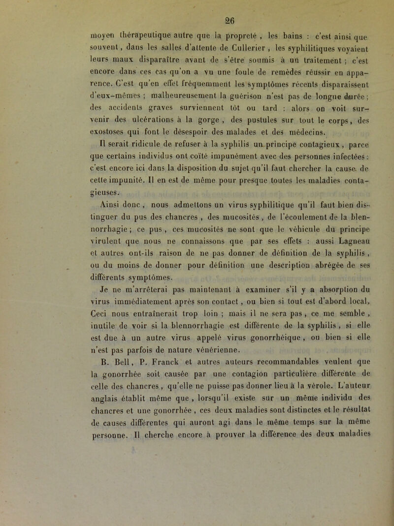 moyen thérapeutique autre que ia propreté , les bains : c’est ainsi que souvent, dans les salles d’attente de Cullerier , les syphilitiques voyaient leurs maux disparaître avant de s’étre soumis à un traitement ; c’est encore dans ces cas qu’on a vu une foule de remèdes réussir en appa- rence. C’est qu’en effet fréquemment les symptômes récents disparaissent d’eux-mèmes ; malheureusement la guérison n’est pas de longue dturée; des accidents graves surviennent tôt ou tard : alors on voit sur- venir des ulcérations à la gorge, des pustules sur tout le corps, des exostoses qui font le désespoir des malades et des médecins. Il serait ridicule de refuser à la syphilis un principe contagieux, parce que certains individus ont coïté impunément avec des personnes infectées: c’est encore ici dans la disposition du sujet qu’il faut chercher la cause, de cette impunité. Il en est de même pour presque toutes les maladies conta- gieuses. Ainsi donc , nous admettons un virus syphilitique qu’il faut bien dis- tinguer du pus des chancres , des mucosités , de l’écoulement de la blen- norrhagie ; ce pus , ces mucosités ne sont que le véhicule du principe virulent que nous ne connaissons que par ses effets : aussi Lagneau et autres ont-ils raison de ne pas donner de définition de la syphilis , ou du moins de donner pour définition une description abrégée de ses différents symptômes. Je ne m’arrêterai pas maintenant à examiner s’il y a absorption du virus immédiatement après son contact , ou bien si tout est d’abord local. Ceci nous entraînerait trop loin ; mais il ne sera pas, ce me semble, inutile de voir si la blennorrhagie est différente de la syphilis , si elle est due à un autre virus appelé virus gonorrhéique , ou bien si elle n’est pas parfois de nature vénérienne. B. Bell, P. Franck et autres auteurs recommandables veulent que la gonorrhée soit causée par une contagion particulière différente de celle des chancres, qu’elle ne puisse pas donner lieu à la vérole. L’auteur anglais établit même que , lorsqu’il existe sur un même individu des chancres et une gonorrhée , ces deux maladies sont distinctes et le résultat de causes différentes qui auront agi dans le même temps sur la même personne. Il cherche encore à prouver la différence des deux maladies