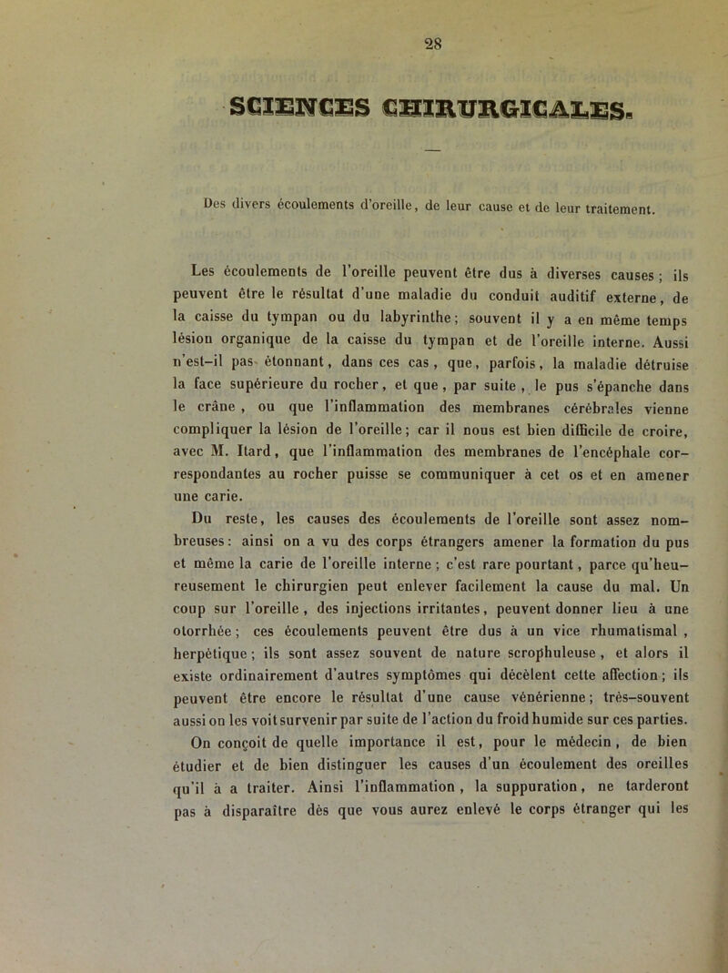 Des divers écoulements d’oreille, de leur cause et de leur traitement. Les écoulements de l’oreille peuvent être dus à diverses causes ; ils peuvent être le résultat d’une maladie du conduit auditif externe, de la caisse du tympan ou du labyrinthe; souvent il y a en même temps lésion organique de la caisse du tympan et de l’oreille interne. Aussi n’est-il pas étonnant, dans ces cas, que, parfois, la maladie détruise la face supérieure du rocher, et que, par suite , le pus s’épanche dans le crâne , ou que l’inflammation des membranes cérébrales vienne compliquer la lésion de l’oreille; car il nous est bien difficile de croire, avec M. Itard, que l’inflammation des membranes de l’encéphale cor- respondantes au rocher puisse se communiquer à cet os et en amener une carie. Du reste, les causes des écoulements de l’oreille sont assez nom- breuses: ainsi on a vu des corps étrangers amener la formation du pus et même la carie de l’oreille interne ; c’est rare pourtant, parce qu’heu- reusement le chirurgien peut enlever facilement la cause du mal. Un coup sur l’oreille, des injections irritantes, peuvent donner lieu à une otorrhée ; ces écoulements peuvent être dus à un vice rhumatismal , herpétique ; ils sont assez souvent de nature scrophuleuse , et alors il existe ordinairement d’autres symptômes qui décèlent cette affection ; ils peuvent être encore le résultat d’une cause vénérienne; très-souvent aussi on les voitsurvenir par suite de l’action du froid humide sur ces parties. On conçoit de quelle importance il est, pour le médecin, de bien étudier et de bien distinguer les causes d’un écoulement des oreilles qu’il à a traiter. Ainsi l’inflammation , la suppuration, ne tarderont pas à disparaître dès que vous aurez enlevé le corps étranger qui les