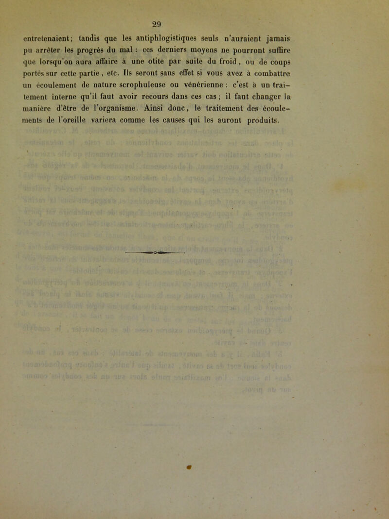 entretenaient; tandis que les antiphlogistiques seuls n’auraient jamais pu arrêter les progrès du mal : ces derniers moyens ne pourront suffire que lorsqu’on aura affaire à une otite par suite du froid, ou de coups portés sur cette partie , etc. Ils seront sans effet si vous avez à combattre un écoulement de nature scrophuleuse ou vénérienne : c’est à un trai- tement interne qu’il faut avoir recours dans ces cas; il faut changer la manière d’être de l’organisme. Ainsi donc, le traitement des écoule- ments de l’oreille variera comme les causes qui les auront produits.