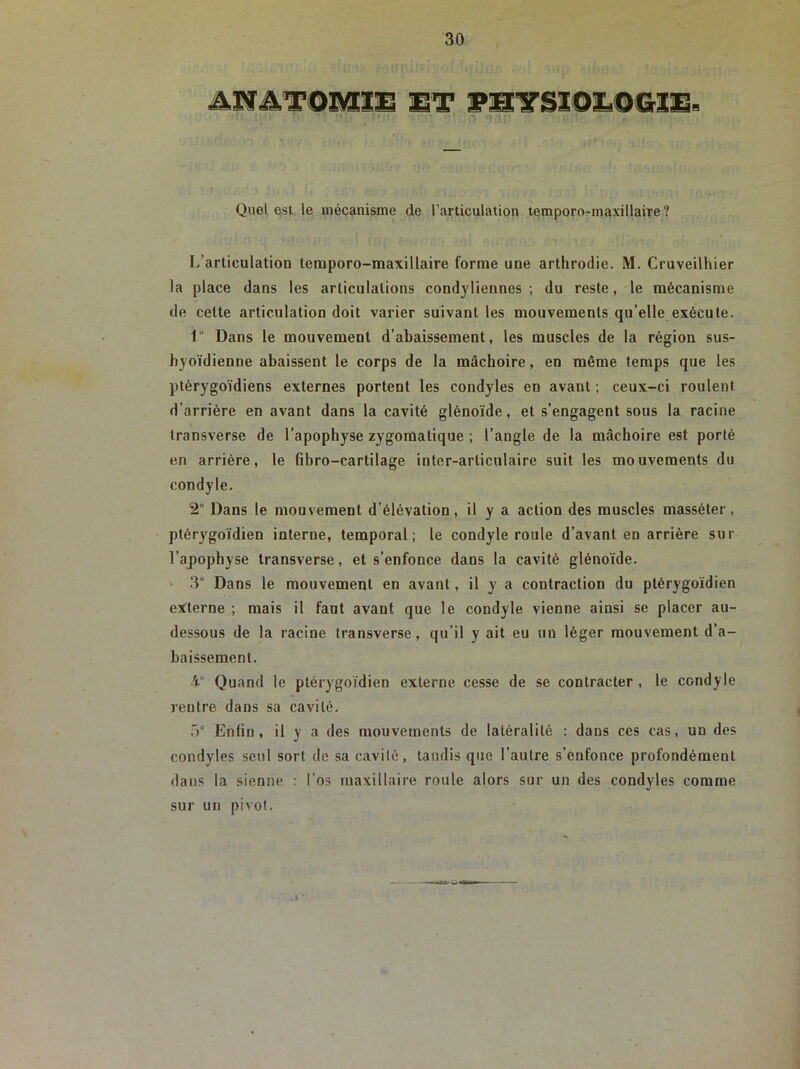 Quel est le mécanisme de l’articulation temporo-maxillaire? L’articulation temporo-maxillaire forme une arthrodie. M. Cruveilhier la place dans les articulations condyliennes ; du reste, le mécanisme de cette articulation doit varier suivant les mouvements qu’elle exécute. 1° Dans le mouvement d’abaissement, les muscles de la région sus- hyoïdienne abaissent le corps de la mâchoire, en même temps que les ptérygoïdiens externes portent les condyles en avant ; ceux-ci roulent d’arrière en avant dans la cavité glénoïde, et s’engagent sous la racine transverse de l’apophyse zygomatique ; l’angle de la mâchoire est porté en arrière, le fihro-cartilage inter-articulaire suit les mouvements du condyle. 2° Dans le mouvement d’élévation, il y a action des muscles masséter , ptérygoïdien interne, temporal; le condyle roule d’avant en arrière sur l’apophyse transverse, et s’enfonce dans la cavité glénoïde. 3° Dans le mouvement en avant, il y a contraction du ptérygoïdien externe ; mais il faut avant que le condyle vienne ainsi se placer au- dessous de la racine transverse, qu’il y ait eu un léger mouvement d’a- baissement. Quand le ptérygoïdien externe cesse de se contracter , le condyle rentre dans sa cavité. 5° Enfin, il y a des mouvements de latéralité : dans ces cas, un des condyles seul sort de sa cavité, tandis que l’autre s’enfonce profondément dans la sienne : l’os maxillaire roule alors sur un des condyles comme sur un pivot.