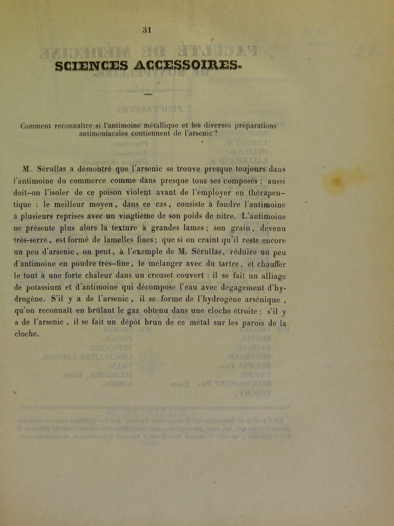 Comment reconnaître si l’antimoine métallique et les diverses préparations antimoniacales contiennent de l’arsenic ? M. Sérullas a démontré que l’arsenic se trouve presque toujours dans l’antimoine du commerce comme dans presque tous ses composés ; aussi doit-on l’isoler de ce poison violent avant de l’employer en thérapeu- tique : le meilleur moyen , dans ce cas, consiste à fondre l’antimoine à plusieurs reprises avec un vingtième de son poids de nilre. L’antimoine ne présente plus alors la texture à grandes lames; son grain, devenu très-serré, est formé de lamelles fines; que si on craint qu’il reste encore un peu d’arsenic, on peut, à l’exemple de M. Sérullas, réduire un peu d’antimoine en poudre très-fine, le mélanger avec du tartre, et chauffer le tout à une forte chaleur dans un creuset couvert : il se fait un alliage de potassium et d’antimoine qui décompose l’eau avec dégagement d’hy- drogène. S’il y a de l’arsenic , il se forme de l’hydrogène arsônique , qu’on reconnaît en brûlant le gaz obtenu dans une cloche étroite ; s’il y a de l’arsenic , il se fait un dépôt brun de ce métal sur les parois de la cloche. \