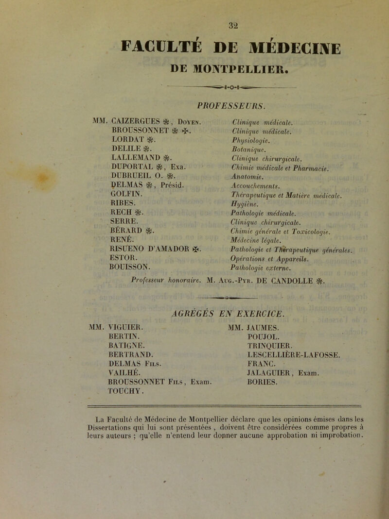 FACULTÉ DE MÉDECINE DE MONTPELLIER. PROFESSEURS. MM. CAIZERGUES ^ , Doyen. BROUSSONNET & *. LORDAT DELILE LALLEMAND DUPORTAL^, Exa. DUBRUEIL O. DELMAS î&, Présid. GOLFIN. RIBES. RECH SERRE. BÉRARD RENÉ. RISUENO D’AMADOR ESTOR. BOUISSON. Professeur honoraire. Clinique médicale. Clinique médicale. Physiologie. Botanique. Clinique chirurgicale. Chimie médicale et Pharmacie. Anatomie. Accouchements. Thérapeutique et Matière médicale. Hygiène. Pathologie médicale. Clinique chirurgicale. Chimie générale et Toxicologie. Médecine légale. Pathologie et Thérapeutique générales Opérations et Appareils. Pathologie externe. M. Aug.-Pyr. DE CANDOLLE AGRÉGÉS EN EXERCICE. MM. VIGUIER. BERLIN. BATIGNE. BERTRAND. DELMAS Fils. VAILHÉ. BROUSSONNET Fils, Exam. TOUCHY. MM. JAUMES. POUJOL. TRINQUIER. LESCELLIÈRE-LAFOSSE. FRANC. JALAGUIER, Exam. BORIES. La Faculté de Médecine de Montpellier déclare que les opinions émises dans les Dissertations qui lui sont présentées , doivent être considérées comme propres à leurs auteurs ; qu’elle n’entend leur donner aucune approbation ni improbation.