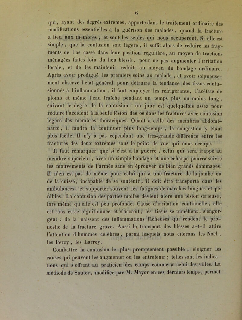 qui, ayant des degrés extrêmes, apporte dans le traitement ordinaire des modifications essentielles à la guérison des malades , quand la fracture a lieu aux membres , et sont les seules qui nous occuperont. Si elle est simple , que la contusion soit légère , il suffit alors de réduire les frag- ments de l’os cassé dans leur position régulière, au moyen de tractions ménagées faites loin du lieu blessé , pour ne pas augmenter l'irritation locale , et de les maintenir réduits au moyen du bandage ordinaire. Après avoir prodigué les premiers soins au malade , et avoir soigneuse- ment observé l’état général pour détruire la tendance des tissus contu- sionnés à l’inflammation , il faut employer les réfrigérants, l’acétate de plomb et même l’eau fraîche pendant un temps plus ou moins long , suivant le degré de la contusion ; un jour est quelquefois assez pour réduire l’accident à la seule lésion des os dans les fractures avec contusion légère des membres thoraciques. Quant à celle des membres abdomi- naux , il faudra la continuer plus long-temps , la congestion y étant plus facile. Il n’y a pas cependant une très-grande différence entre les fractures des deux extrêmes sous le point de vue qui nous occupe. Il faut remarquer que si c’est à la guerre , celui qui sera frappé au membre supérieur, avec un simple bandage et une écharpe pourra suivre les mouvements de l’armée sans en éprouver de bien grands dommages. Il n’en est pas de même pour celui qui a une fracture de la jambe ou de la cuisse; incapable de se soutenir, il doit être transporté dans les ambulances, et supporter souvent les fatigues de marches longues et pé- nibles. La contusion des parties molles devient alors une lésion sérieuse, lors même qu’elle est peu profonde. Cause d’irritation continuelle , elle est sans cesse aiguillonnée et s’accroît; les tissus se tuméfient, s’engor- gent : de là naissent des inflammations fâcheuses qui rendent le pro- nostic de la fracture grave. Aussi le, transport des blessés a-t-il attiré l’attention d’hommes célèbres , parmi lesquels nous citerons les Noël , les Percy , les Larrey. Combattre la contusion le plus promptement possible , éloigner les causes qui peuvent les augmenter ou les entretenir ; telles sont les indica- tions qui s’offrent au praticien des camps comme à celui des villes. La méthode de Sauter, modifiée par M. Mayor en ces derniers temps, permet