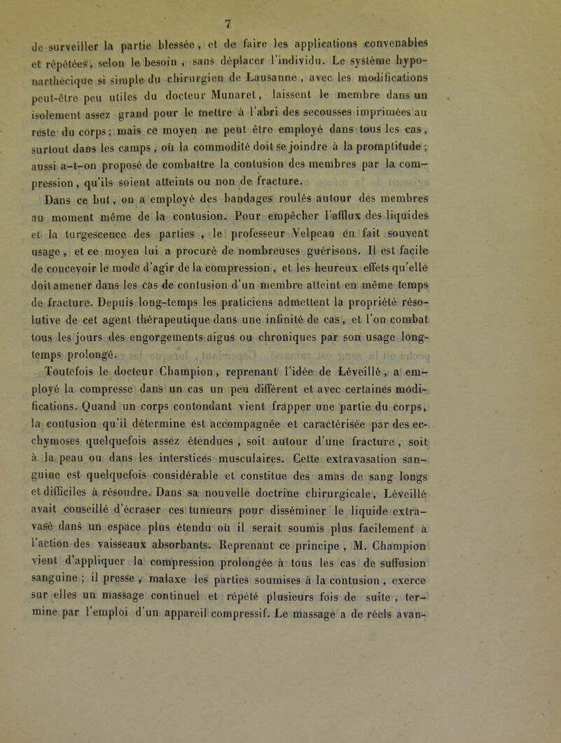 de surveiller la partie blessée, et de faire les applications convenables et répétées, selon le besoin , sans déplacer l’individu. Le système liypo- narthéciquc si simple du chirurgien de Lausanne , avec les mo<liGestions peut-être peu utiles du docteur Munaret, laissent le membre dans un isolement assez grand pour le mettre à l’abri des secousses imprimées au reste du corps;.mais ce moyen ne peut être employé dans tous les cas, surtout dans les camps, où la commodité doit se joindre à la promptitude ; aussi a-t-on proposé de combattre la contusion des membres par la com- pression , qu’ils soient atteints ou non de fracture. Dans ce but, ou a employé des bandages roulés autour des membres au moment même de la contusion. Pour empêcher l’afilux des liquides et la turgescence des parties , le professeur Velpeau en fait souvent usage, et ce moyen lui a procuré de nombreuses guérisons. Il est facile de concevoir le mode d’agir de la compression , et les heureux effets qu’elle doit amener dans les cas de contusion d’un membre atteint en même temps de fracture. Depuis long-temps les praticiens admettent la propriété réso- lutive de cet agent thérapeutique dans une infinité de cas, et l’on combat tous les jours des engorgements aigus ou chroniques par son usage long- temps prolongé. Toutefois le docteur Champion, reprenant l’idée de Léveillé, a em- ployé la compresse dans un cas un peu différent et avec certaines modi- Gcations. Quand un corps contondant vient frapper une partie du corps, la contusion qu’il détermine est accompagnée et caractérisée par des ec- chymoses quelquefois assez étendues , soit autour d’une fracture , soit à la peau ou dans les interstices musculaires. Cette extravasation san- guine est quelquefois considérable et constitue des amas de sang longs et difficiles à résoudre. Dans sa nouvelle doctrine chirurgicale, Léveillé avait conseillé d’écraser ces tumeurs pour disséminer le liquide extra- vasé dans un espace plus étendu où il serait soumis plus facilement à 1 action des vaisseaux absorbants. Reprenant ce principe , M. Champion vient d appliquer la compression prolongée à tous les cas de suffusion sanguine ; il presse , malaxe les parties soumises à la contusion , exerce sur elles un massage continuel et répété plusieurs fois de suite , ter- mine par 1 emploi d un appareil compressif. Le massage a de réels avan-