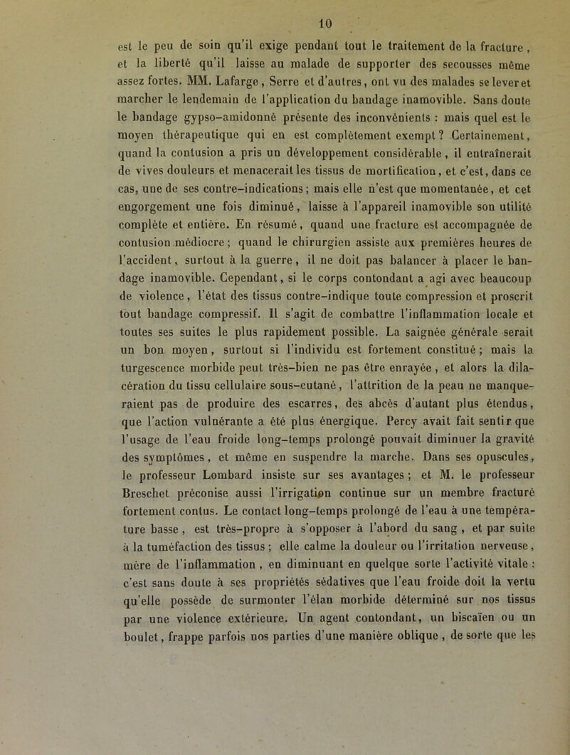 est le peu de soin qu’il exige pendant tout le traitement de la fracture , et la liberté qu’il laisse au malade de supporter des secousses même assez fortes. MM. Lafarge, Serre et d’autres, ont vu des malades seleveret marcher le lendemain de l’application du bandage inamovible. Sans doute le bandage gypso-amidouné présente des inconvénients : mais quel est le moyen thérapeutique qui en est complètement exempt ? Certainement, quand la contusion a pris un développement considérable, il entraînerait de vives douleurs et menacerait les tissus de mortification, et c’est, dans ce cas, une de ses contre-indications; mais elle n’est que momentanée, et cet engorgement une fois diminué, laisse à l’appareil inamovible son utilité complète et entière. En résumé, quaud une fracture est accompagnée de contusion médiocre ; quand le chirurgien assiste aux premières heures de l’accident, surtout à la guerre, il ne doit pas balancer à placer le ban- dage inamovible. Cependant, si le corps contondant a agi avec beaucoup de violence, l’état des tissus contre-indique toute compression et proscrit tout bandage compressif. 11 s’agit de combattre l’inflammation locale et toutes ses suites le plus rapidement possible. La saignée générale serait un bon moyen, surtout si l’individu est fortement constitué ; mais la turgescence morbide peut très-bien ne pas être enrayée , et alors la dila- cération du tissu cellulaire sous-cutané, l’attrition de la peau ne manque- raient pas de produire des escarres, des abcès d’autant plus étendus, que l’action vulnérante a été plus énergique. Percy avait fait sentir que l’usage de l’eau froide long-temps prolongé pouvait diminuer la gravité des symptômes, et même en suspendre la marche. Dans ses opuscules, le professeur Lombard insiste sur ses avantages ; et M. le professeur Breschet préconise aussi l’irrigation continue sur un membre fracturé fortement contus. Le contact long-temps prolongé de l’eau à une tempéra- ture basse , est très-propre à s’opposer à l’abord du sang , et par suite à la tuméfaction des tissus ; elle calme la douleur ou l’irritation nerveuse , mère de l’inflammation , en diminuant en quelque sorte l’activité vitale : c’est sans doute à ses propriétés sédatives que l’eau froide doit la Yertu qu’elle possède de surmonter l’élan morbide déterminé sur nos tissus par une violence extérieure. Un agent contondant, un biscaïen ou un boulet, frappe parfois nos parties d’une manière oblique, de sorte que les