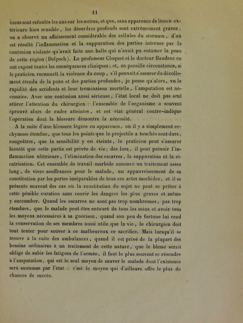 tissus sont refoulés les uns sur les autres, et que, sans apparence de lésion ex- térieure bien sensible , les désordres profonds sont extrêmement graves : ou a observé un affaissement considérable des cellules du sternum , d’où est résulté l’inflammation et la suppuration des parties internes par la contusion violente qu’avait faite une balle qui n’avait pu entamer la peau de cette région (Delpech). Le professeur Cloquetetle docteur Baudens en ont exposé toutes les conséquences cliniques ; et, on pareille circonstance, si le praticien reconnaît la violence du coup , s’il pouvait s’assurer du décolle- ment étendu de la peau et des parties profondes, je pense qu’alors, vu lu rapidité des accidents et leur terminaison mortelle , l’amputation est né- cessaire. Avec uue contusion aussi sérieuse, l’état local ne doit pas seul attirer l’attention du chirurgien : l’ensemble de l’organisme a souvent éprouvé alors de rudes atteintes , et cet état général contre-indique l’opération dont la blessure démontre la nécessité. A la suite d’une blessure légère en apparence , où il y a simplement ec- chymose étendue, que tous les points que le projectile a touchés sont durs , rougeâtres, que la sensibilité y est éteinte, le praticien peut s’assurer bientôt que celle partie est privée de vie; dès lors, il peut prévoir l’in- flammation ultérieure, l’élimination des escarres, la suppuration et la ci- catrisation. Cet ensemble de travail morbide annonce un traitement assez long, de vives souffrances pour le malade, un appauvrissement de sa constitution par les perles inséparables de tous ces actes morbides, et il se présente souvent des cas où la constitution du sujet ne peut se prêter à cette pénible curation sans courir les dangers les plus graves et même y succomber. Quand les escarres ne sont pas trop nombreuses, pas trop étendues, que le malade peut être entouré de tous les soins et avoir tous les moyens nécessaires à sa guérison, quand son peu de fortune lui rend la conservation de ses membres aussi utile que la vie, le chirurgien doit tout tenter pour sauver à ce malheureux ce sacrifice. Mais lorsqu’il se trouve à la suite des ambulances , quand il est privé de la plupart des besoins ordinaires à un traitement de celte nature, que le blessé serait obligé de subir les fatigues de l’armée, il faut le plus souvent se résoudre à l’amputation , qui est le seul moyen de sauver le malade dont l’existence sera soutenue par l’état : c’est le moyen qui d’ailleurs offre le plus de chances de succès.