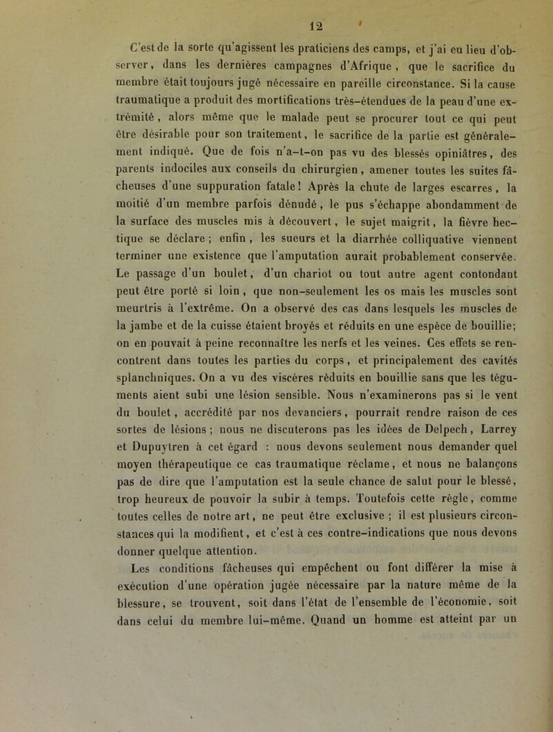 C’est de la sorte qu’agissent les praticiens des camps, et j’ai eu lieu d’ob- server, dans les dernières campagnes d’Afrique, que le sacrifice du membre était toujours jugé nécessaire en pareille circonstance. Si la cause traumatique a produit des mortifications très-étendues de la peau d’une ex- trémité , alors même que le malade peut se procurer tout ce qui peut être désirable pour son traitement, le sacrifice de la partie est générale- ment indiqué. Que de fois n a-t-on pas vu des blessés opiniâtres, des parents indociles aux conseils du chirurgien, amener toutes les suites fâ- cheuses d’une suppuration fatale! Après la chute de larges escarres, la moitié d’un membre parfois dénudé, le pus s’échappe abondamment de la surface des muscles mis à découvert, le sujet maigrit, la fièvre bec- tique se déclare ; enfin , les sueurs et la diarrhée colliquative viennent terminer une existence que l’amputation aurait probablement conservée. Le passage d’un boulet, d’un chariot ou tout autre agent contondant peut être porté si loin , que non-seulement les os mais les muscles sont meurtris à l’extrême. On a observé des cas dans lesquels les muscles de la jambe et de la cuisse étaient broyés et réduits en une espèce de bouillie; on en pouvait à peine reconnaître les nerfs et les veines. Ces effets se ren- contrent dans toutes les parties du corps, et principalement des cavités splanchniques. On a vu des viscères réduits en bouillie sans que les tégu- ments aient subi une lésion sensible. Nous n’examinerons pas si le vent du boulet, accrédité par nos devanciers, pourrait rendre raison de ces sortes de lésions ; nous ne discuterons pas les idées de Delpech, Larrey et Dupuytren à cet égard : nous devons seulement nous demander quel moyen thérapeutique ce cas traumatique réclame, et nous ne balançons pas de dire que l’amputation est la seule chance de salut pour le blessé, trop heureux de pouvoir la subir à temps. Toutefois cette règle, comme toutes celles de notre art, ne peut être exclusive ; il est plusieurs circon- stances qui la modifient, et c’est à ces contre-indications que nous devons donner quelque attention. Les conditions fâcheuses qui empêchent ou font différer la mise à exécution d’une opération jugée nécessaire par la nature même de la blessure, se trouvent, soit dans l’état de l’ensemble de l’économie, soit dans celui du membre lui-même. Quand un homme est atteint par uu