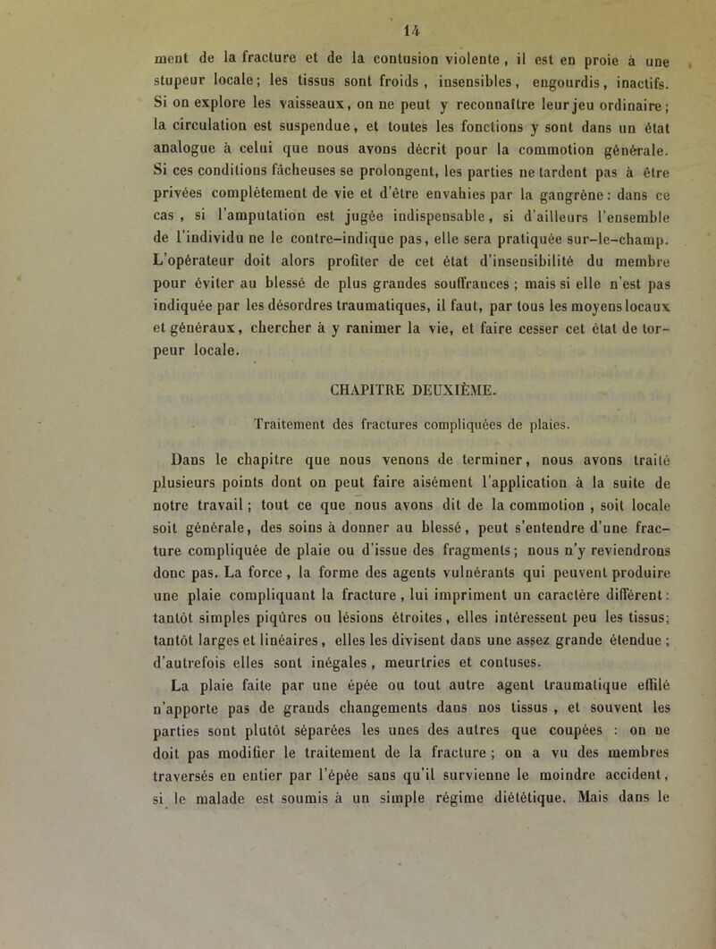 ment de la fracture et de la contusion violente , il est en proie à une stupeur locale; les tissus sont froids, insensibles, engourdis, inactifs. Si on explore les vaisseaux, on ne peut y reconnaître leur jeu ordinaire; la circulation est suspendue, et toutes les fonctions y sont dans un état analogue à celui que nous avons décrit pour la commotion générale. Si ces conditions fâcheuses se prolongent, les parties ne tardent pas à être privées complètement de vie et d’être envahies par la gangrène: dans ce cas, si l’amputation est jugée indispensable, si d'ailleurs l’ensemble de l’individu ne le contre-indique pas, elle sera pratiquée sur-le-champ. L’opérateur doit alors profiter de cet état d’insensibilité du membre pour éviter au blessé de plus grandes souffrances ; mais si elle n’est pas indiquée par les désordres traumatiques, il faut, par tous les moyens locaux et généraux, chercher à y ranimer la vie, et faire cesser cet état de tor- peur locale. CHAPITRE DEUXIÈME. Traitement des fractures compliquées de plaies. Dans le chapitre que nous venons de terminer, nous avons traité plusieurs points dont on peut faire aisément l’application à la suite de notre travail ; tout ce que nous avons dit de la commotion , soit locale soit générale, des soins à donner au blessé, peut s’entendre d’une frac- ture compliquée de plaie ou d’issue des fragments; nous n’y reviendrons donc pas. La force , la forme des agents vulnérants qui peuvent produire une plaie compliquant la fracture, lui impriment un caractère différent: tantôt simples piqûres ou lésions étroites, elles intéressent peu les tissus; tantôt larges et linéaires, elles les divisent dans une assez grande étendue ; d’autrefois elles sont inégales, meurtries et contuses. La plaie faite par une épée ou tout autre agent traumatique effilé n’apporte pas de grands changements dans nos tissus , et souvent les parties sont plutôt séparées les unes des autres que coupées : on ne doit pas modifier le traitement de la fracture ; on a vu des membres traversés en entier par l’épée sans qu’il survienne le moindre accident, si le malade est soumis à un simple régime diététique. Mais dans le