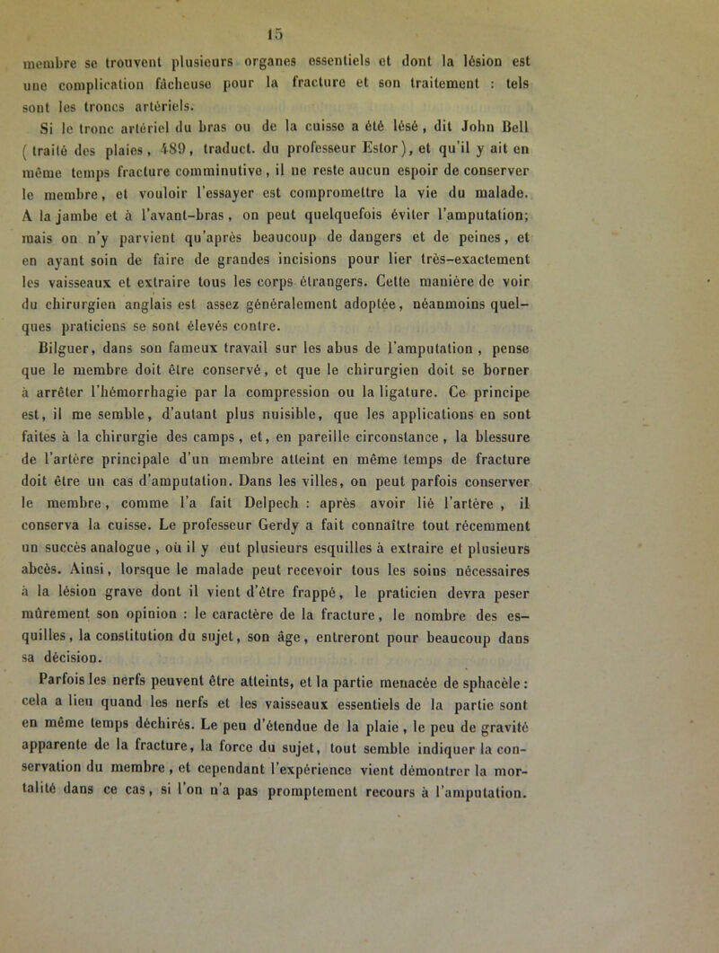 membre se trouvent plusieurs organes essentiels et dont la lésion est une complication fâcheuse pour la fracture et son traitement : tels sont les troncs artériels. Si le tronc artériel du bras ou de la cuisse a été lésé , dit John Bell ( traité des plaies, 489, traduct. du professeur Estor), et qu’il y ait en même temps fracture comminutivc , il ue reste aucun espoir de conserver le membre, et vouloir l’essayer est compromettre la vie du malade. A la jambe et à l’avant-bras, on peut quelquefois éviter l’amputation; mais on n’y parvient qu’après beaucoup de dangers et de peines, et en ayant soin de faire de grandes incisions pour lier très-exactement les vaisseaux et extraire tous les corps étrangers. Cette manière de voir du chirurgien anglais est assez généralement adoptée, néanmoins quel- ques praticiens se sont élevés contre. Bilguer, dans son fameux travail sur les abus de l’amputation , pense que le membre doit être conservé, et que le chirurgien doit se borner à arrêter l’hémorrhagie par la compression ou la ligature. Ce principe est, il me semble, d’autant plus nuisible, que les applications en sont faites à la chirurgie des camps, et, en pareille circonstance, la blessure de l’artère principale d’un membre atteint en même temps de fracture doit être un cas d’amputation. Dans les villes, on peut parfois conserver le membre, comme l’a fait Delpech : après avoir lié l’artère , il conserva la cuisse. Le professeur Gerdy a fait connaître tout récemment un succès analogue » où il y eut plusieurs esquilles à extraire et plusieurs abcès. Ainsi, lorsque le malade peut recevoir tous les soins nécessaires à la lésion grave dont il vient d’être frappé, le praticien devra peser mûrement son opinion : le caractère de la fracture, le nombre des es- quilles, la constitution du sujet, son âge, entreront pour beaucoup dans sa décision. Parfois les nerfs peuvent être atteints, et la partie menacée de sphacèle : cela a lieu quand les nerfs et les vaisseaux essentiels de la partie sont en même temps déchirés. Le peu d’étendue de la plaie , le peu de gravité apparente de la fracture, la force du sujet, tout semble indiquer la con- servation du membre , et cependant 1 expérience vient démontrer la mor- talité dans ce cas, si l’on n’a pas promptement recours à l’amputation.