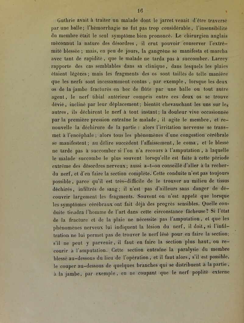 Guthrie avait à traiter un malade dont le jarret venait d’être traversé par une balle; l’hémorrhagie ne fut pas trop considérable, l’insensibilité du membre était le seul symptôme bien prononcé. Le chirurgien anglais méconnut la nature des désordres , il crut pouvoir conserver l’extré- mité blessée ; mais, en peu de jours, la gangrène se manifesta et marcha avec tant de rapidité , que le malade ne tarda pas à succomber. Larrey rapporte des cas semblables dans sa clinique, dans lesquels les plaies étaient légères ; mais les fragments des os sont taillés de telle manière que les nerfs sont incessamment contus , par exemple , lorsque les deux os de la jambe fracturés en bec de flûte par une balle ou tout autre agent, le nerf tibial antérieur compris entre ces deux os se trouve dévié, incliné par leur déplacement; bientôt chevauchant les uns sur leg autres, ils déchirent le nerf à tout instant; la douleur vive occasionnée par la première pression entraîne le malade , il agite le membre, et re- nouvelle la déchirure de la partie : alors l’irritation nerveuse se trans- met à l’encéphale ; alors tous les phénomènes d’une congestion cérébrale se manifestent; au délire succèdent l’affaissement, le coma, et le blessé ne tarde pas à succomber si l’on n’a recours à l’amputation , à laquelle le malade succombe le plus souvent lorsqu’elle est faite à cette période extrême des désordres nerveux; aussi a-t-on conseillé d’aller à la recher- du nerf, et d’en faire la section complète. Cette conduite n’est pas toujours possible, parce qu’il est très-difficile de le trouver au milieu de tissus déchirés, infiltrés de sang; il n’est pas d’ailleurs sans danger de dé- couvrir largement les fragments. Souvent on n’est appelé que lorsque les symptômes cérébraux ont fait déjà des progrès sensibles. Quelle con- duite tiendra l’homme de l’art dans cette circonstance fâcheuse? Si 1 état de la fracture et de la plaie ne nécessite pas l’amputation, et que les phénomènes nerveux lui indiquent la lésion du nerf, il doit, si I infil- tration ne lui permet pas de trouver le nerf lésé pour en faire la section; s’il ne peut y parvenir, il faut en faire la section plus haut, ou re- courir à l’amputation. Cette section entraîne la paralysie du membre blessé au-dessous du lieu de l’opération, et il faut alors, s’il est possible, le couper au-dessous de quelques branches qui se distribuent à la partie, à la jambe, par exemple, en ne coupant que le nerf poplité externe