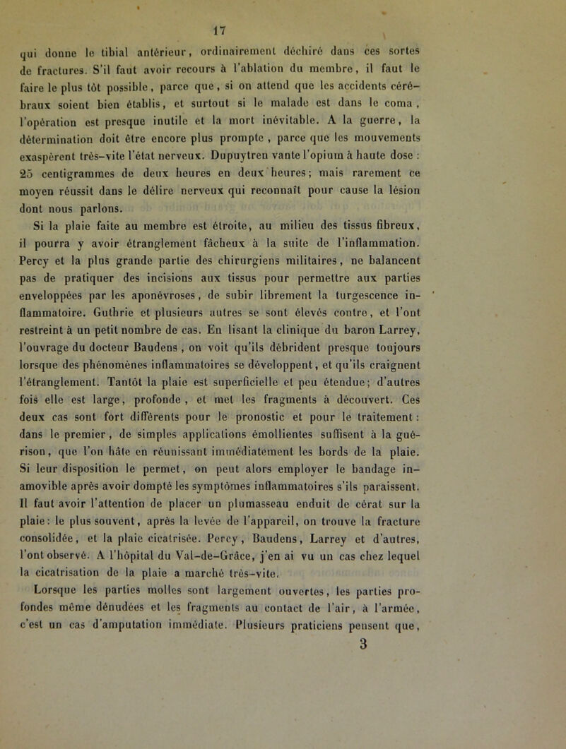 qui donne le tibial antérieur, ordinairement déchiré dans ces sortes de fractures. S’il faut avoir recours à l’ablation du membre, il faut le faire le plus tôt possible, parce que, si on attend que les accidents céré- braux soient bien établis, et surtout si le malade est dans le coma, l’opération est presque inutile et la mort inévitable. A la guerre, la détermination doit être encore plus prompte , parce que les mouvements exaspèrent très-vite l’état nerveux. Dupuytreu vante l’opium à haute dose : 25 centigrammes de deux heures en deux heures; mais rarement ce moyen réussit dans le délire nerveux qui reconnaît pour cause la lésion dont nous parlons. Si la plaie faite au membre est étroite, au milieu des tissus fibreux, il pourra y avoir étranglement fâcheux à la suite de l'inflammation. Percy et la plus grande partie des chirurgiens militaires, ne balancent pas de pratiquer des incisions aux tissus pour permettre aux parties enveloppées par les aponévroses, de subir librement la turgescence in- flammatoire. Guthrie et plusieurs autres se sont élevés contre, et l’ont restreint à un petit nombre de cas. En lisant la clinique du baron Larrey, l’ouvrage du docteur Baudens , on voit qu’ils débrident presque toujours lorsque des phénomènes inflammatoires se développent, et qu’ils craignent l’étranglement. Tantôt la plaie est superficielle et peu étendue; d’autres fois elle est large, profonde, et met les fragments à découvert. Ces deux cas sont fort différents pour le pronostic et pour le traitement : dans le premier, de simples applications émollientes suffisent à la gué- rison, que Ton hâte en réunissant immédiatement les bords de la plaie. Si leur disposition le permet, on peut alors employer le bandage in- amovible après avoir dompté les symptômes inflammatoires s’ils paraissent. Il faut avoir l’attention de placer un plumasseau enduit de cérat sur la plaie: le plus souvent, après la levée de l’appareil, on trouve la fracture consolidée, et la plaie cicatrisée. Percy, Baudens, Larrey et d’autres, l’ont observé. A l’hôpital du Val-de-Gràce, j’en ai vu un cas chez lequel la cicatrisation de la plaie a marché très-vite. Lorsque les parties molles sont largement ouvertes, les parties pro- fondes même dénudées et les fragments au contact de l’air, à l’armée, c’est un cas d’amputation immédiate. Plusieurs praticiens pensent que, 3