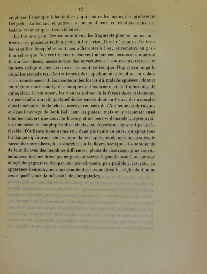 employer l’émétique à haute dose , qui, entre les mains des professeurs Delpech, Lallemand et autres, a amené d’heureux résultats dans des lésions traumatiques très-violentes. La fracture peut être comrainutive, les fragments plus ou moins nom- breux , et plusieurs tenir à peine à l’os brisé. Il est nécessaire d’enlever les esquilles lorsqu’elles sont peu adhérentes à l’os, et remettre en posi- tion celles que l’on veut y laisser. Souvent même ces dernières donneront lieu à des abcès, nécessiteront des ouvertures et contre-ouvertures, et ou sera obligé de les extraire : ce sont celles que Dupuytren appelle esquilles secondaires. Le traitement dure quelquefois plus d’un an : dans ces circonstances, il faut soutenir les forces du malade épuisées, donner un régime nourrissant, des toniques à l’extérieur et à l’intérieur, le quinquina, le vin amer, les viandes noires : à la faveur de ce traitement, on parviendra à avoir quelquefois des succès dont on trouve des exemples dans le mémoire de Boucher, inséré parmi ceux de l’Académie de chirurgie, et dans l’ouvrage de Jonh Bell, sur les plaies ; mais on y reconnaît aussi tous les dangers que court le blessé; et on peut se demander, après avoir vu une série si compliquée d’accidents , si l’opération ne serait pas pré- férable. D’ailleurs nous avons vu , dans plusieurs auteurs, qu’après tous les dangers qu’auront courus les malades, après les chances incessantes de succomber aux abcès, à la diarrhée, à la fièvre hectique, ils sont sortis de leur lit avec des membres difformes , pleins de cicatrices, plus courts, enfin avec des membres qui ne peuvent servir à grand’chose à un homme obligé de gagner sa vie par un travail même peu pénible : ces cas, en apparence heureux, ne nous semblent pas combattre la règle dont nous avons parlé, sur la nécessité de l’amputation.