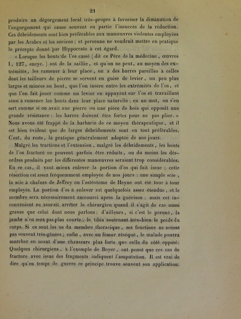 produire un dégorgement local très-propre à favoriser la diminution de l’engorgement qui cause souvent en partie l’insuccès de la réduction. Ces débridements sont bien préférables aux manœuvres violentes employées par les Arabes et les anciens ; et personne ne voudrait mettre en pratique le précepte donné par Hippocrate à cet égard. « Lorsque les bouts'de l’os cassé (dit ce Père de la médecine , œuvres I, 127, encyc. ) ont de la saillie, et qu’on ne peut, au moyen des ex- trémités, les ramener à leur place , on a des barres pareilles à celles dont les tailleurs de pierre se servent en guise de levier , un peu plus larges et minces au bout, que l’on insère entre les extrémités de l’os, et que l’on fait jouer comme un levier en appuyant sur l’os et travaillant ainsi à ramener les bouts dans leur place naturelle ; en un mot, on s’en sert comme si on avait une pierre ou une pièce de bois qui opposât une grande résistance : les barres doivent être fortes pour ne pas plier. » Nous avons été frappé de la barbarie de ce moyen thérapeutique, et il est bien évident que de larges débridements sont en tout préférables. C’est, du reste, la pratique généralement adoptée de nos jours. Malgré les tractions et l’extension , malgré les débridements , les bouts de l’os fracturé ne peuvent parfois être réduits, ou du moins les dés- ordres produits par les différentes manœuvres seraient trop considérables. En ce cas, il vaut mieux enlever la portion d’os qui fait issue ; cette résection est assez fréquemment employée de nos jours : une simple scie , la scie à chaînes de Jeffrey ou l’ostéotome de Heyne ont été tour à tour employés. La portion d’os à enlever est quelquefois assez étendue, et le membre sera nécessairement raccourci après la guérison ; mais cet in- convénient ne saurait arrêter le chirurgien quand il s’agit de cas aussi graves que celui dont nous parlons; d’ailleurs, si c’est le péroné, la jambe n’en sera pas plus courte, le tibia soutenant très-bien le poids du corps. Si ce sont les os du membre thoracique , ses fonctions ne seront pas souvent très-gênées ; enfin , avec un fémur réséqué , le malade pourra marcher en usant d’une chaussure plus forte que celle du côté opposé. Quelques chirurgiens , à l’exemple de Boyer , ont pensé que ces cas de fracture avec issue des fragments indiquent l’amputation. Il est vrai de dire qu’en temps de guerre ce principe trouve souvent son application.