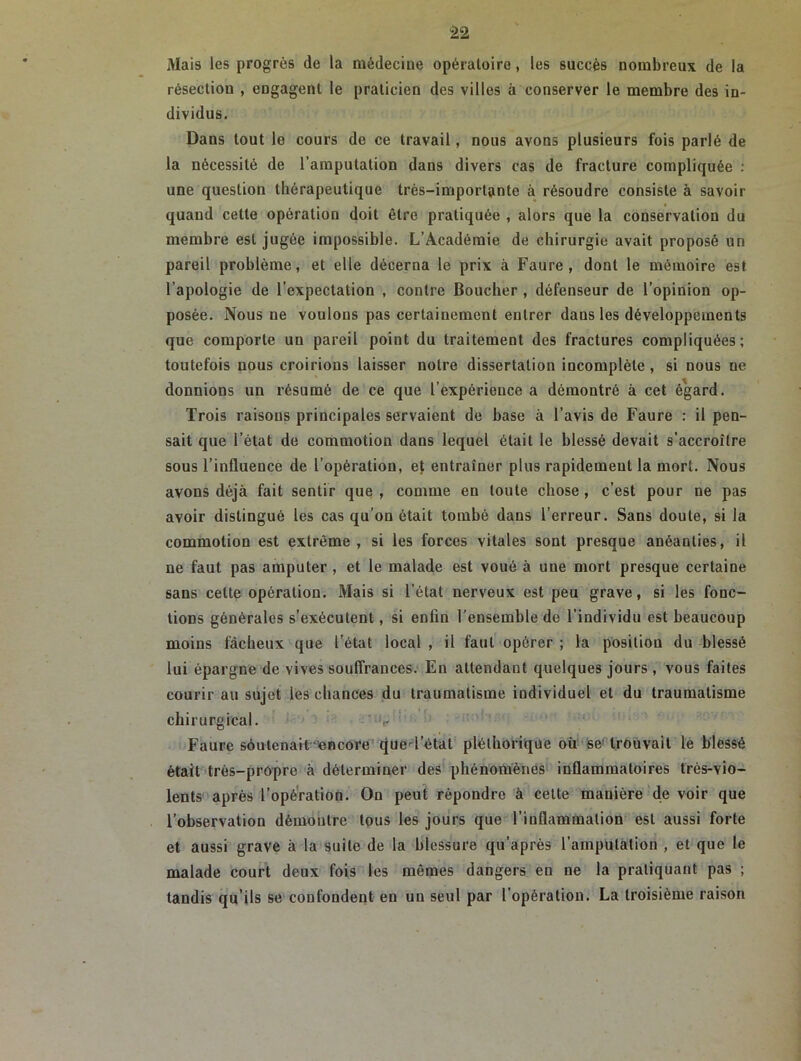 Mais les progrès de la médecine opératoire, les succès nombreux de la résection , engagent le praticien des villes à conserver le membre des in- dividus. Dans tout le cours de ce travail, nous avons plusieurs fois parlé de la nécessité de l’amputation dans divers cas de fracture compliquée : une question thérapeutique très-importante à résoudre consiste à savoir quand cette opération doit être pratiquée , alors que la conservation du membre est jugée impossible. L’Académie de chirurgie avait proposé un pareil problème, et elle décerna le prix à Faure, dont le mémoire est l’apologie de l’expectation , contre Boucher , défenseur de l’opinion op- posée. Nous ne voulons pas certainement entrer dans les développements que comporte un pareil point du traitement des fractures compliquées; toutefois nous croirions laisser notre dissertation incomplète , si nous ne donnions un résumé de ce que l’expérience a démontré à cet égard. Trois raisous principales servaient de hase à l’avis de Faure : il pen- sait que l’état de commotion dans lequel était le hlessé devait s’accroître sous l’influence de l’opération, ef entraîner plus rapidement la mort. Nous avons déjà fait sentir que, comme en toute chose, c’est pour ne pas avoir distingué les cas qu’on était tombé dans l’erreur. Sans doute, si la commotion est extrême, si les forces vitales sont presque anéanties, il ne faut pas amputer , et le malade est voué à une mort presque certaine sans cette opération. Mais si l’état nerveux est peu grave, si les fonc- tions générales s’exécutent, si enfin l'ensemble de l’individu est beaucoup moins fâcheux que l’état local , il faut opérer ; la position du blessé lui épargne de vives souffrances. En attendant quelques jours , vous faites courir au sujet les chances du traumatisme individuel et du traumatisme chirurgical. v Faure soutenait encore que l’état pléthorique où se trouvait le blessé était très-propre à déterminer des phénomènes inflammatoires trés-vio- lents après l’opération. On peut répondre à cette manière de voir que l’observation démontre tous les jours que l’inflammation est aussi forte et aussi grave à la suite de la blessure qu’après l’amputation , et que le malade court deux fois les mêmes dangers en ne la pratiquant pas ; tandis qu’ils se confondent en un seul par l’opération. La troisième raison