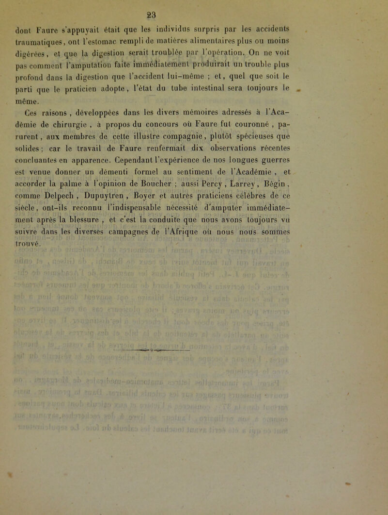 dont Faure s’appuyait était que les individus surpris par les accidents traumatiques, ont l’estomac rempli de matières alimentaires plus ou moins digérées, et quo la digestion serait troublée par l’opération. On ne voit pas comment l’amputation faite immédiatement produirait un trouble plus profond dans la digestion que l’accident lui-même ; et, quel que soit le parti que le praticien adopte , l’état du tube intestinal sera toujours le . même. Ces raisons , développées dans les divers mémoires adressés à l’Aca- démie de chirurgie , à propos du concours où Faure fut couronné , pa- rurent, aux membres de cette illustre compagnie, plutôt spécieuses que solides; car le travail de Faure renfermait dix observations récentes concluantes en apparence. Cependant l'expérience de nos longues guerres est venue donner un démenti formel au sentiment de l’Académie , et accorder la palme à l’opinion de Boucher ; aussi Percy, Larrey, Bégin, comme Delpech , Dupuytren , Boyer et autres praticiens célèbres de ce siècle, ont-ils reconnu l’indispensable nécessité d’amputer immédiate- ment après la blessure , et c’est la conduite que nous avons toujours vu suivre dans les diverses campagnes de l’Afrique où nous nous sommes trouvé.