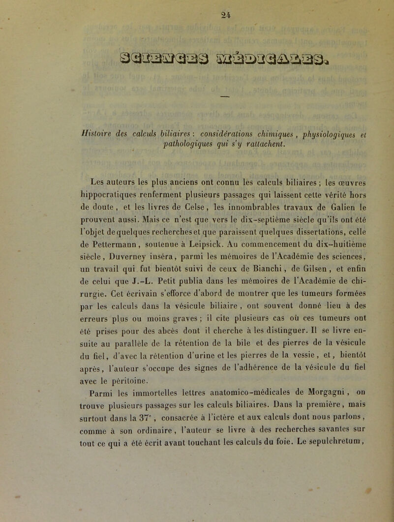 Histoire des calculs biliaires : considérations chimiques, physiologiques et pathologiques qui s’y rattachent. Les auteurs les plus anciens ont connu les calculs biliaires ; les œuvres hippocratiques renferment plusieurs passages qui laissent cette vérité hors de doute , et les livres de Celse, les innombrables travaux de Galien le prouvent aussi. Mais ce n’est que vers le dix-septième siècle qu’ils ont été l’objet de quelques recherches et que paraissent quelques dissertations, celle de Pettermaun, soutenue à Leipsick. Au commencement du dix-huitième siècle, Duverney inséra, parmi les mémoires de l’Académie des sciences, un travail qui fut bientôt suivi de ceux de Bianchi, de Gilsen , et enfin de celui que J.-L. Petit publia dans les mémoires de l’Académie de chi- rurgie. Cet écrivain s’efforce d’abord de montrer que les tumeurs formées par les calculs dans la vésicule biliaire , ont souvent donné lieu à des erreurs plus ou moins graves ; il cite plusieurs cas où ces tumeurs ont été prises pour des abcès dont il cherche à les distinguer. Il se livre en- suite au parallèle de la rétention de la bile et des pierres de la vésicule du fiel, d’avec la rétention d’urine et les pierres de la vessie, et, bientôt après, l’auteur s’occupe des signes de l’adhérence de la vésicule du fiel avec le péritoine. Parmi les immortelles lettres anatomico-médicales de Morgagni, on trouve plusieurs passages sur les calculs biliaires. Dans la première, mais surtout dans la 37e, consacrée à l’ictère et aux calculs dont nous parlons, comme à son ordinaire , l’auteur se livre à des recherches savantes sur tout ce qui a été écrit avant louchant les calculs du foie. Le sepulchretum,