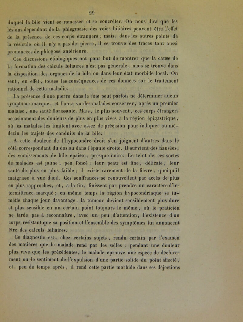 duquel la bile vient se ramasser et se concréter. On nous dira que les lésions dépendant de la phlegmasie des voies biliaires peuvent être l'effet de la présence de ces corps étrangers; mais, dans les autres points de la vésicule où il n’y a pas de pierre, il se trouve des traces tout aussi prononcées de pblogose antérieure. Ces discussions étiologiques ont pour but de montrer que la cause de la formation des calculs biliaires n’est pas générale, mais se trouve dans la disposition des organes de la bile ou dans leur état morbide local. On sent, en effet, toutes les conséquences de ces données sur le traitement rationnel de cette maladie. La présence d’une pierre dans le foie peut parfois ne déterminer aucun symptôme marqué, et l'on a vu des malades conserver, après un premier malaise , une santé florissante. Mais, le plus souvent, ces corps étrangers occasionnent des douleurs de plus en plus vives à la région épigastrique, où les malades les limitent avec assez de précision pour indiquer au mé- decin les trajets des conduits de la bile. A cette douleur de l’hypocondre droit s’en joignent d’autres dans le côté correspondant du dos ou dans l’épaule droite. Il survient des nausées, des vomissements de bile épaisse, presque noire. Le teint de ces sortes de malades est jaune , peu foncé ; leur peau est fine , délicate , leur santé de plus en plus faible; il existe rarement de la fièvre, quoiqu’il maigrisse à vue d’œil. Ces souffrances se renouvellent par accès de plus en plus rapprochés, et, à la fin, finissent par prendre un caractère d’in- termittence marqué ; en même temps la région hypocondriaque se tu- méfie chaque jour davantage; la tumeur devient sensiblement plus dure et plus sensible en un certain point toujours le même , où le praticien ne tarde pas à reconnaître, avec un peu d’attention, l’existence d’un corps résistant que sa position et l’ensemble des symptômes lui annoncent être des calculs biliaires. Ce diagnostic est, chez certains sujets, rendu certain par l’examen des matières que le malade rend par les selles : pendant une douleur plus vive que les précédentes, le malade éprouve une espèce de déchire- ment ou le sentiment de l’expulsion d’une partie solide du point affecté , et, peu de temps après , il rend celte partie morbide dans ses déjections