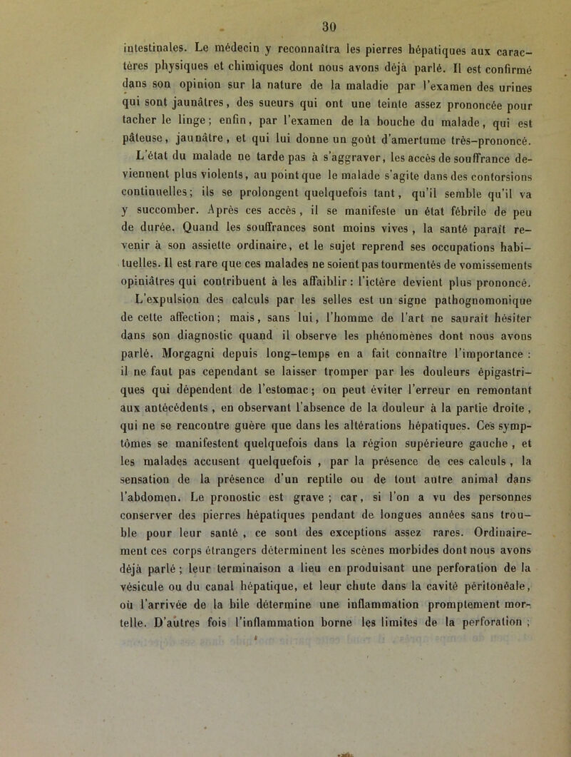 intestinales. Le médecin y reconnaîtra les pierres hépatiques aux carac- tères physiques et chimiques dont nous avons déjà parlé. Il est confirmé dans son opinion sur la nature de la maladie par l’examen des urines qui sont jaunâtres, des sueurs qui ont une teinte assez prononcée pour tacher le linge; enfin, par l’examen de la bouche du malade, qui est pâteuse, jaunâtre, et qui lui donne un goût d’amertume très-prononcé. L’état du malade ne tarde pas à s’aggraver, les accès de souffrance de- viennent plus violents, au point que le malade s’agite dans des contorsions continuelles; ils se prolongent quelquefois tant, qu’il semble qu’il va y succomber. Après ces accès, il se manifeste un état fébrile de peu de durée. Quand les souffrances sont moins vives , la santé parait re- venir à son assiette ordinaire, et le sujet reprend ses occupations habi- tuelles. Il est rare que ces malades ne soient pas tourmentés de vomissements opiniâtres qui contribuent à les affaiblir : l’ictère devient plus prononcé. L’expulsion des calculs par les selles est un signe pathognomonique de cette affection; mais, sans lui, l’homme de l’art ne saurait hésiter dans son diagnostic quand il observe les phénomènes dont nous avous parlé. Morgagni depuis long-lemp6 en a fait connaître l’importance : il ne faut pas cependant se laisser tromper par les douleurs épigastri- ques qui dépendent de l’estomac; on peut éviter l’erreur en remontant aux antécédents , en observant l’absence de la douleur à la partie droite , qui ne se rencontre guère que dans les altérations hépatiques. Ces symp- tômes se manifestent quelquefois dans la région supérieure gauche , et les malades accusent quelquefois , par la présence de ces calculs , la sensation de la présence d’un reptile ou de tout autre animal dans l’abdomen. Le pronostic est grave; car, si l’on a vu des personnes conserver des pierres hépatiques pendant de longues années sans trou- ble pour leur santé , ce sont des exceptions assez rares. Ordinaire- ment ces corps étrangers déterminent les scènes morbides dont nous avons déjà parlé ; leur terminaison a lieu en produisant une perforation de la vésicule ou du canal hépatique, et leur chute dans la cavité péritonéale, où l’arrivée de la hile détermine une inflammation promptement mor- telle. D’autres fois l’inflammation borne les limites de la perforation ; k