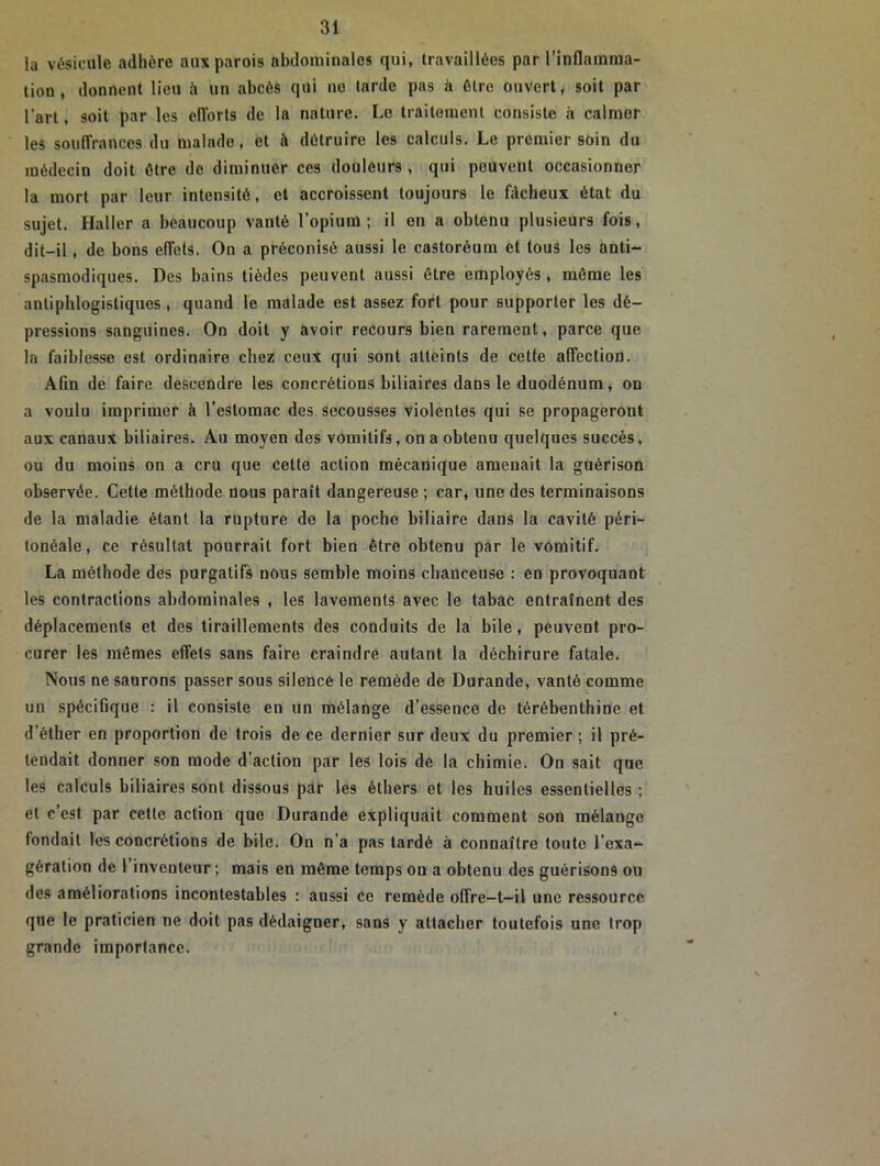 la vésicule adhère aux parois abdominales qui, travaillées par l’inflamma- tion , donnent lieu il un abcès qui no tarde pas à être ouvert, soit par l’art, soit par les efforts de la nature. Le traitement consiste à calmer les souffrances du malade, et à détruire les calculs. Le premier soin du médecin doit être de diminuer ces douleurs , qui peuvent occasionner la mort par leur intensité, et accroissent toujours le fâcheux état du sujet. Haller a beaucoup vanté l’opium; il en a obtenu plusieurs fois, dit-il, de bons effets. On a préconisé aussi le castoréum et tous les anti- spasmodiques. Des bains tièdes peuvent aussi être employés, même les antiphlogistiques , quand le malade est assez fort pour supporter les dé- pressions sanguines. On doit y avoir recours bien rarement, parce que la faiblesse est ordinaire chez ceux qui sont atteints de cette affection. Afin de faire descendre les concrétions biliaires dans le duodénum, on a voulu imprimer à l’estomac des secousses violentes qui se propageront aux canaux biliaires. Au moyen des vomitifs, on a obtenu quelques succès, ou du moins on a cru que cette action mécanique amenait la guérison observée. Cette méthode nous paraît dangereuse ; car, une des terminaisons de la maladie étant la rupture de la poche biliaire dans la cavité péri- tonéale, ce résultat pourrait fort bien être obtenu par le vomitif. La méthode des purgatifs nous semble moins chanceuse : en provoquant les contractions abdominales , les lavements avec le tabac entraînent des déplacements et des tiraillements des conduits de la bile, peuvent pro- curer les mêmes effets sans faire craindre autant la déchirure fatale. Nous ne saurons passer sous silence le remède de Durande, vanté comme un spécifique : il consiste en un mélange d’essence de térébenthine et d’éther en proportion de trois de ce dernier sur deux du premier; il pré- tendait donner son mode d’action par les lois de la chimie. On sait qne les calculs biliaires sont dissous par les éthers et les huiles essentielles ; et c’est par cette action que Durande expliquait comment son mélange fondait les concrétions de bile. On n'a pas tardé à connaître toute l’exa- gération de 1 inventeur ; mais en même temps ou a obtenu des guérisons on des améliorations incontestables : aussi ce remède offre-t-il une ressource que le praticien ne doit pas dédaigner, sans y attacher toutefois une trop grande importance.