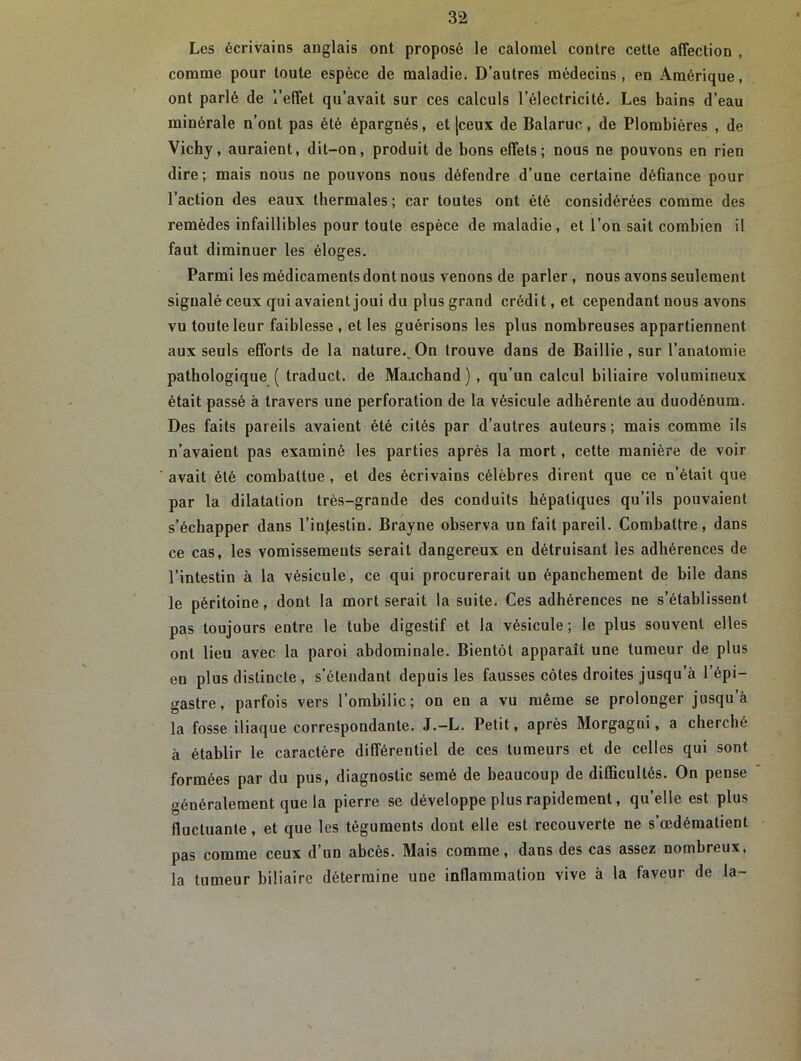 Les écrivains anglais ont proposé le calomel contre cette affection , comme pour toute espèce de maladie. D’autres médecins, en Amérique, ont parlé de l’effet qu’avait sur ces calculs l’électricité. Les bains d’eau minérale n’ont pas été épargnés, et |ceux de Balaruc, de Plombières , de Vichy, auraient, dit-on, produit de bons effets; nous ne pouvons en rien dire; mais nous ne pouvons nous défendre d’une certaine défiance pour l’action des eaux thermales ; car toutes ont été considérées comme des remèdes infaillibles pour toute espèce de maladie, et l’on sait combien il faut diminuer les éloges. Parmi les médicaments dont nous venons de parler , nous avons seulement signalé ceux qui avaient joui du plus grand crédit, et cependant nous avons vu toute leur faiblesse , et les guérisons les plus nombreuses appartiennent aux seuls efforts de la nature.^ On trouve dans de Baillie, sur l’anatomie pathologique ( traduct. de Maachand) , qu’un calcul biliaire volumineux était passé à travers une perforation de la vésicule adhérente au duodénum. Des faits pareils avaient été cités par d’autres auteurs; mais comme ils n’avaient pas examiné les parties après la mort, cette manière de voir avait été combattue , et des écrivains célèbres dirent que ce n’était que par la dilatation très-grande des conduits hépatiques qu’ils pouvaient s’échapper dans l’infestin. Brayne observa un fait pareil. Combattre, dans ce cas, les vomissements serait dangereux en détruisant les adhérences de l’intestin à la vésicule, ce qui procurerait un épanchement de bile dans le péritoine, dont la mort serait la suite. Ces adhérences ne s’établissent pas toujours entre le tube digestif et la vésicule ; le plus souvent elles ont lieu avec la paroi abdominale. Bientôt apparaît une tumeur de plus eu plus distincte , s’étendant depuis les fausses côtes droites jusqu’à l’épi- gastre, parfois vers l’ombilic; on en a vu même se prolonger jusqu’à la fosse iliaque correspondante. J.-L. Petit, après Morgagni, a cherché à établir le caractère différentiel de ces tumeurs et de celles qui sont formées par du pus, diagnostic semé de beaucoup de difficultés. On pense généralement que la pierre se développe plus rapidement, qu’elle est plus fluctuante, et que les téguments dont elle est recouverte ne s’œdématient pas comme ceux d’un abcès. Mais comme, dans des cas assez nombreux, la tumeur biliaire détermine une inflammation vive à la faveur de la-