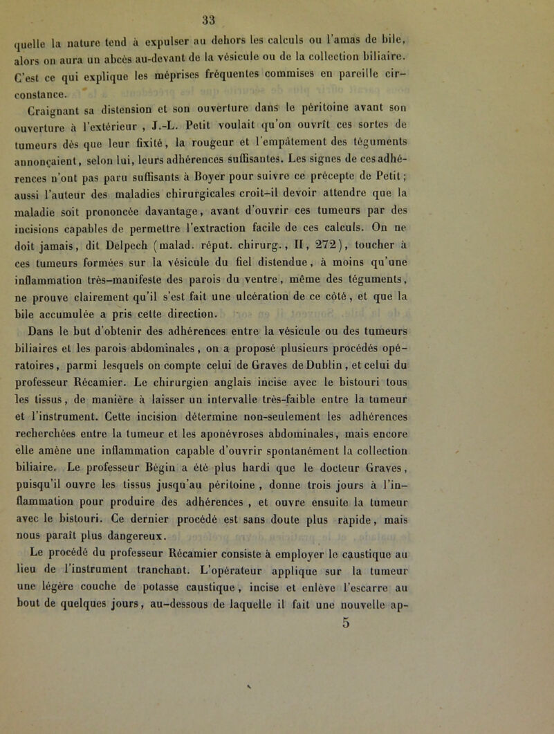 quelle la nature tend à expulser au dehors les caleuls ou l’amas de hile, alors on aura un abcès au-devant de la vésicule ou de la collection biliaire. C’est ce qui explique les méprises fréquentes commises en pareille cir- constance. Craignant sa distension et son ouverture dans le péritoine avant son ouverture à l’extérieur , J.-L. Petit voulait qu’on ouvrît ces sortes de tumeurs dès que leur fixité, la rougeur et l’empâtement des téguments annonçaient, selon lui, leurs adhérences suffisantes. Les signes de cesadhé- rences n’ont pas paru suffisants à Boyer pour suivre ce précepte de Petit ; aussi l’auteur des maladies chirurgicales croit-il devoir attendre que la maladie soit prononcée davantage, avant d’ouvrir ces tumeurs par des incisions capables de permettre l’extraction facile de ces calculs. On ne doit jamais, dit Delpech (malad. réput. chirurg., II, 272), toucher à ces tumeurs formées sur la vésicule du fiel distendue, à moins qu’une inflammation très-manifeste des parois du ventre, même des téguments, ne prouve clairement qu’il s’est fait une ulcération de ce côté, et que la bile accumulée a pris cette direction. Dans le but d’obtenir des adhérences entre la vésicule ou des tumeurs biliaires et les parois abdominales, on a proposé plusieurs procédés opé- ratoires, parmi lesquels on compte celui de Graves de Dublin , et celui du professeur Récamier. Le chirurgien anglais incise avec le bistouri tous les tissus, de manière à laisser un intervalle très-faible entre la tumeur et l’instrument. Cette incision détermine non-seulement les adhérences recherchées entre la tumeur et les aponévroses abdominales, mais encore elle amène une inflammation capable d’ouvrir spontanément la collection biliaire. Le professeur Bégin a été plus hardi que le docteur Graves, puisqu’il ouvre les tissus jusqu’au péritoine , donne trois jours à l’in- flammation pour produire des adhérences , et ouvre ensuite la tumeur avec le bistouri. Ce dernier procédé est sans doute plus rapide, mais nous paraît plus dangereux. Le procédé du professeur Récamier consiste à employer le caustique au lieu de 1 instrument tranchant. L’opérateur applique sur la tumeur une légère couche de potasse caustique , incise et enlève l’escarre au bout de quelques jours, au-dessous de laquelle il fait une nouvelle ap- 5