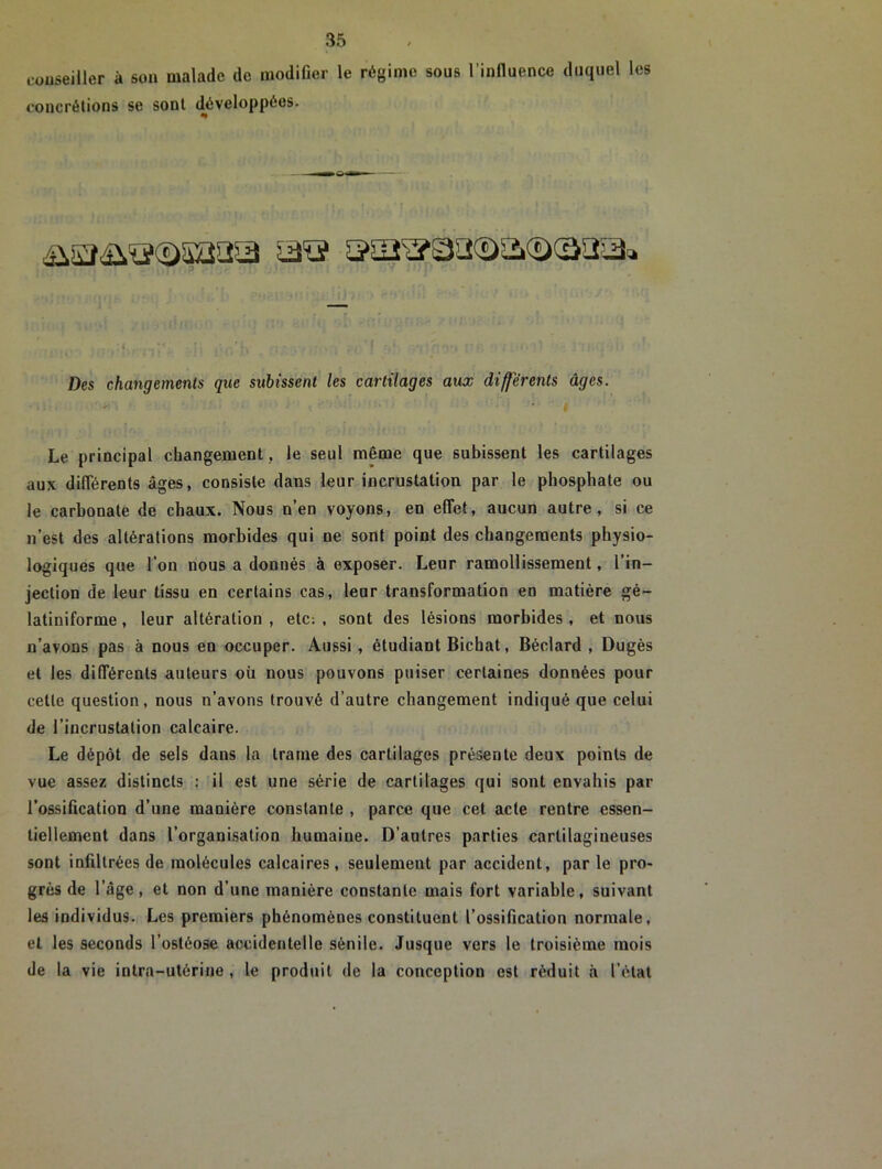 conseiller à son malade de modifier le régime sous l’influence duquel les concrétions se sont développées. Des changements que subissent les cartilages aux différents âges. Le principal changement , le seul même que subissent les cartilages aux différents âges, consiste dans leur incrustation par le phosphate ou le carbonate de chaux. Nous n’en voyons, en effet, aucun autre, si ce n’est des altérations morbides qui ne sont point des changements physio- logiques que l’on nous a donnés à exposer. Leur ramollissement, l’in- jection de leur tissu en certains cas, leur transformation en matière gé- latiniforme, leur altération , etc: , sont des lésions morbides , et nous n’avons pas à nous en occuper. Aussi, étudiant Bichat, Béclard , Dugès et les différents auteurs où nous pouvons puiser certaines données pour cette question, nous n’avons trouvé d’autre changement indiqué que celui de l’incrustation calcaire. Le dépôt de sels dans la trame des cartilages présente deux points de vue assez distincts : il est une série de cartilages qui sont envahis par l’ossification d’une manière constante , parce que cet acte rentre essen- tiellement dans l’organisation humaine. D’autres parties cartilagineuses sont infiltrées de molécules calcaires, seulement par accident, parle pro- grès de l’âge, et non d’une manière constante mais fort variable, suivant les individus. Les premiers phénomènes constituent l’ossification normale, et les seconds l’ostéose accidentelle sénile. Jusque vers le troisième mois de la vie intra-utérine , le produit de la conception est réduit à l’état