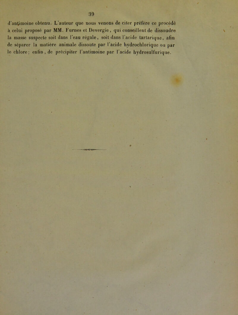 d'antimoine obtenu. L'auteur que nous venons de citer préfère ce procédé à celui proposé par MM. Fumes et Devergie, qui conseillent de dissoudre la masse suspecte soit dans l’eau régale, soit dans l’acide tartarique, afin de séparer la matière animale dissoute par l'acide hydrochlorique ou par le chlore; enfin, de précipiter l’antimoine par l’acide hydrosulfurique.