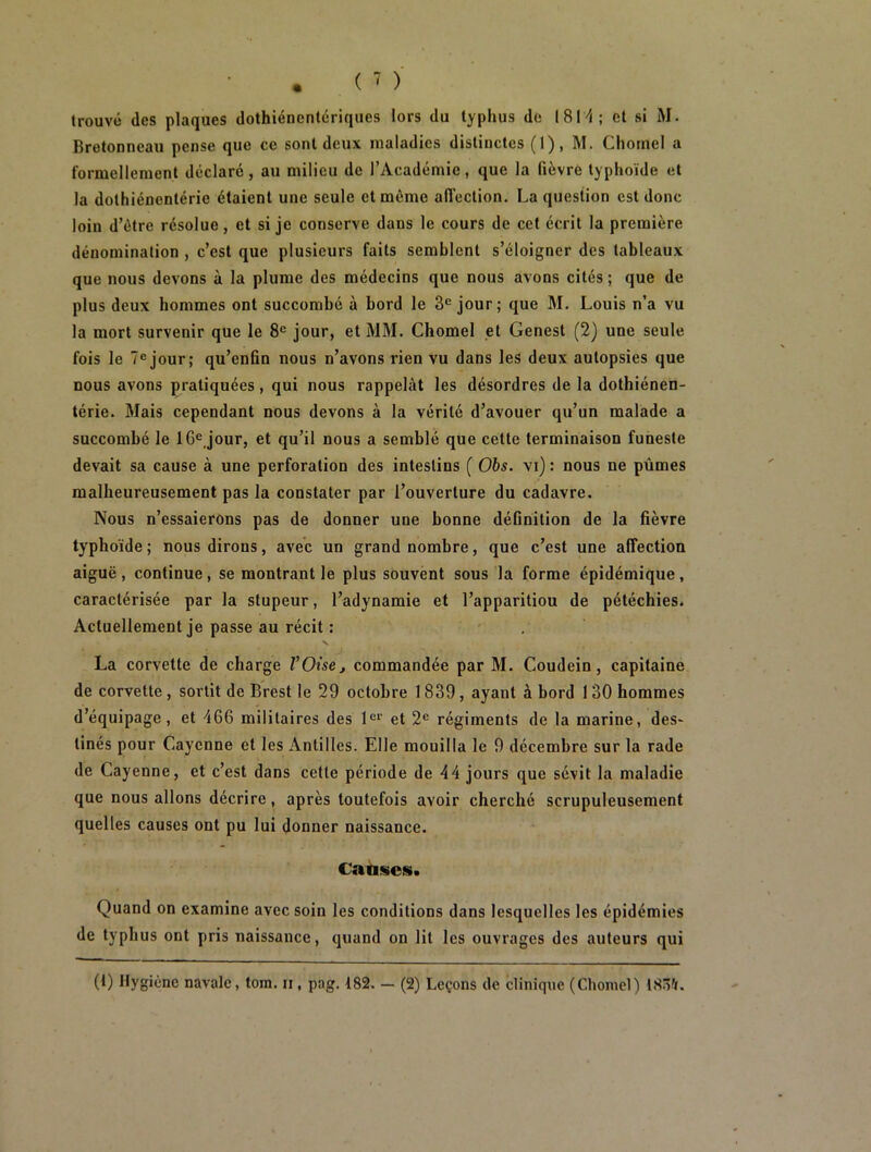 trouvé des plaques dothiéncntériques lors du typhus de 1814; et si M. Bretonneau pense que ce sont deux maladies distinctes (1), M. Chôme! a formellement déclaré, au milieu de l’Académie, que la fièvre typhoïde et la dolhiénentérie étaient une seule et même affection. La question est donc loin d’être résolue, et si je conserve dans le cours de cet écrit la première dénomination , c’est que plusieurs faits semblent s’éloigner des tableaux que nous devons à la plume des médecins que nous avons cités ; que de plus deux hommes ont succombé à bord le 3e jour; que M. Louis n’a vu la mort survenir que le 8e jour, et MM. Chomel et Genest (2) une seule fois le 7ejour; qu’cnfin nous n’avons rien vu dans les deux autopsies que nous avons pratiquées, qui nous rappelât les désordres de la dothiénen- térie. Mais cependant nous devons à la vérité d’avouer qu’un malade a succombé le 16e,jour, et qu’il nous a semblé que cette terminaison funeste devait sa cause à une perforation des intestins ( Obs. vi) : nous ne pûmes malheureusement pas la constater par l’ouverture du cadavre. Nous n’essaierons pas de donner une bonne définition de la fièvre typhoïde; nous dirons, avec un grand nombre, que c’est une affection aiguë, continue, se montrant le plus souvent sous la forme épidémique, caractérisée par la stupeur, l’adynamie et l’apparitiou de pétéchies. Actuellement je passe au récit : x • La corvette de charge l’Oise, commandée par M. Coudein, capitaine de corvette , sortit de Brest le 29 octobre 1839, ayant à bord 1 30 hommes d’équipage, et 466 militaires des 1er et 2e régiments de la marine, des- tinés pour Cayenne et les Antilles. Elle mouilla le 9 décembre sur la rade de Cayenne, et c’est dans cette période de 44 jours que sévit la maladie que nous allons décrire, après toutefois avoir cherché scrupuleusement quelles causes ont pu lui donner naissance. Causes. Quand on examine avec soin les conditions dans lesquelles les épidémies de typhus ont pris naissance, quand on lit les ouvrages des auteurs qui (1) Hygiène navale, tom. ii , pag. 182. — (2) Leçons de clinique (Chomel) 1834.