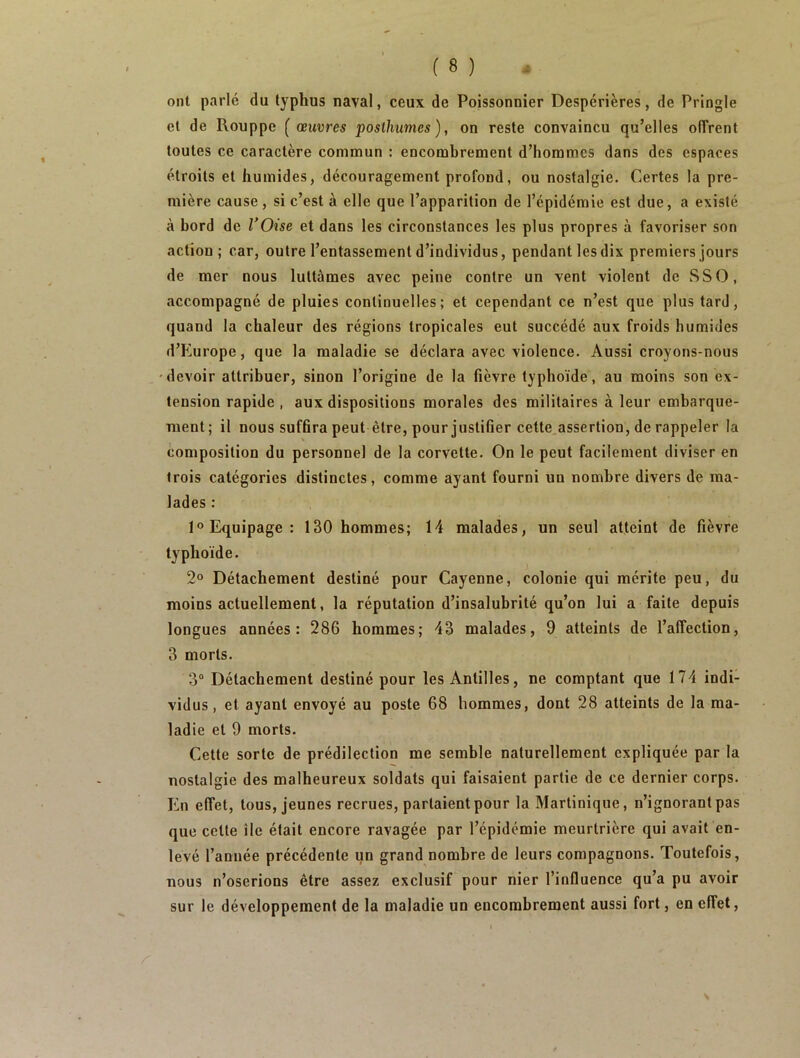 ont parlé du typhus naval, ceux de Poissonnier Despérières, de Pringle et de Rouppe [œuvres posthumes), on reste convaincu qu’elles offrent toutes ce caractère commun : encombrement d’hommes dans des espaces étroits et humides, découragement profond, ou nostalgie. Certes la pre- mière cause, si c’est à elle que l’apparition de l’épidémie est due, a existé à bord de l’Oise et dans les circonstances les plus propres à favoriser son action; car, outre l’entassement d’individus, pendant les dix premiers jours de mer nous luttâmes avec peine contre un vent violent de SS O, accompagné de pluies continuelles; et cependant ce n’est que plus tard, quand la chaleur des régions tropicales eut succédé aux froids humides d’Europe, que la maladie se déclara avec violence. Aussi croyons-nous devoir attribuer, sinon l’origine de la fièvre typhoïde, au moins son ex- tension rapide , aux dispositions morales des militaires à leur embarque- ment; il nous sufflra peut être, pour justifier cette assertion, de rappeler la composition du personnel de la corvette. On le peut facilement diviser en trois catégories distinctes, comme ayant fourni un nombre divers de ma- lades : 1° Equipage: 130 hommes; 14 malades, un seul atteint de fièvre typhoïde. 2° Détachement destiné pour Cayenne, colonie qui mérite peu, du moins actuellement, la réputation d’insalubrité qu’on lui a faite depuis longues années: 286 hommes; 43 malades, 9 atteints de l’affection, 3 morts. 3° Détachement destiné pour les Antilles, ne comptant que 174 indi- vidus, et ayant envoyé au poste 68 hommes, dont 28 atteints de la ma- ladie et 9 morts. Cette sorte de prédilection me semble naturellement expliquée par la nostalgie des malheureux soldats qui faisaient partie de ce dernier corps. En effet, tous, jeunes recrues, parlaient pour la Martinique, n’ignorant pas que celte île était encore ravagée par l’épidémie meurtrière qui avait en- levé l’année précédente un grand nombre de leurs compagnons. Toutefois, nous n’oserions être assez exclusif pour nier l’influence qu’a pu avoir sur le développement de la maladie un encombrement aussi fort, en effet,