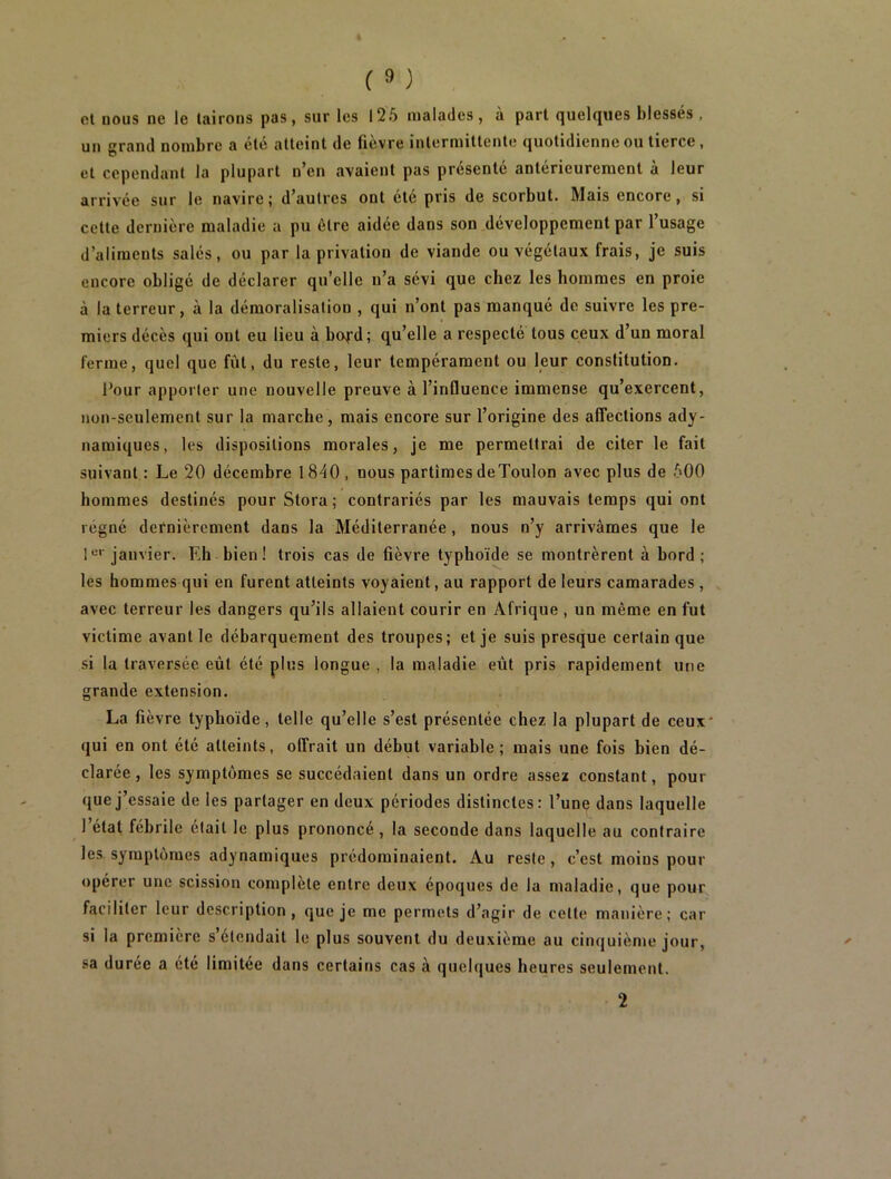 et uous ne le tairons pas, sur les 125 malades, à part quelques blessés , un grand nombre a été atteint de fièvre intermittente quotidienne ou tierce, et cependant la plupart n’en avaient pas présenté antérieurement à leur arrivée sur le navire; d’autres ont été pris de scorbut. Mais encore, si cette dernière maladie a pu être aidée dans son développement par l’usage d’aliments salés, ou par la privation de viande ou végétaux frais, je suis encore obligé de déclarer qu’elle n’a sévi que chez les hommes en proie à la terreur, à la démoralisation , qui n’ont pas manqué de suivre les pre- miers décès qui ont eu lieu à bo^d; qu’elle a respecté tous ceux d’un moral ferme, quel que fût, du reste, leur tempérament ou leur constitution. Pour apporter une nouvelle preuve à l’influence immense qu’exercent, non-seulement sur la marche, mais encore sur l’origine des affections ady- namiques, les dispositions morales, je me permettrai de citer le fait suivant : Le 20 décembre 1840 , nous partîmes deToulon avec plus de 500 hommes destinés pour Stora ; contrariés par les mauvais temps qui ont régné dernièrement dans la Méditerranée, nous n’y arrivâmes que le 1er'janvier. Eh bien! trois cas de fièvre typhoïde se montrèrent à bord; les hommes qui en furent atteints voyaient, au rapport de leurs camarades , avec terreur les dangers qu’ils allaient courir en Afrique , un môme en fut victime avant le débarquement des troupes; et je suis presque certain que si la traversée eût été plus longue , la maladie eût pris rapidement une grande extension. La fièvre typhoïde, telle qu’elle s’est présentée chez la plupart de ceux* qui en ont été atteints, offrait un début variable; mais une fois bien dé- clarée, les symptômes se succédaient dans un ordre assez constant, pour que j’essaie de les partager en deux périodes distinctes: l’une dans laquelle 1 état fébrile était le plus prononcé , la seconde dans laquelle au contraire les symptômes adynamiques prédominaient. Au reste, c’est moins pour opérer une scission complète entre deux époques de la maladie, que pour faciliter leur description, que je me permets d’agir de celte manière; car si la première s étendait le plus souvent du deuxième au cinquième jour, sa durée a été limitée dans certains cas à quelques heures seulement. 2