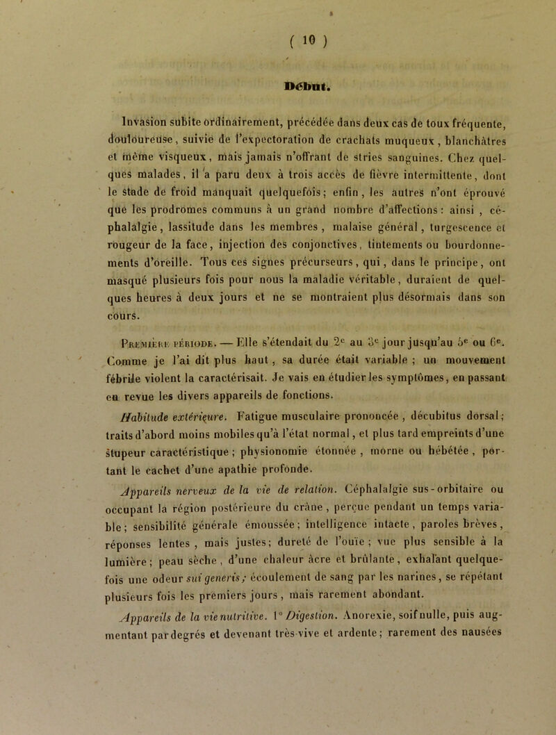 ft ( 10 ) 4 Début. Invasion subite ordinairement, précédée dans deux cas de toux fréquente, douloureüse, suivie de l’expectoration de crachats muqueux, blanchâtres et même visqueux, mais jamais n’offrant de stries sanguines. Chez quel- ques malades, il a paru deux à trois accès de fièvre intermittente, dont le stade de froid manquait quelquefois; enfin, les autres n’ont éprouvé que les prodromes communs à un grand nombre d’affections : ainsi , cé- phalalgie, lassitude dans les membres, malaise général, turgescence et rougeur de la face, injection des conjonctives, tintements ou bourdonne- ments d’oreille. Tous ces signes précurseurs, qui, dans le principe, ont masqué plusieurs fois pour nous la maladie véritable, duraient de quel- ques heures à deux jours et ne se montraient plus désormais dans son cours. Première période. — Elle s’étendait du 2e au 3e jour jusqu’au 6e ou Ge. Comme je l’ai dit plus haut , sa durée était variable ; un mouvement fébrije violent la caractérisait. Je vais eu étudier les symptômes, en passant eu revue les divers appareils de fonctions. Habitude extérieure. Fatigue musculaire prononcée , décubitus dorsal; traits d’abord moins mobiles qu’à l’état normal, et plus tard empreints d’une stupeur caractéristique ; physionomie étonnée , morne ou hébétée , por- tant le cachet d’une apathie profonde. Appareils nerveux delà vie de relation. Céphalalgie sus-orbitaire ou occupant la région postérieure du crâne , perçue pendant un temps varia- ble; sensibilité générale émoussée; intelligence intacte, paroles brèves, réponses lentes, mais justes; dureté de l’ouïe; vue plus sensible à la lumière; peau sèche, d’une chaleur acre et brûlante, exhalant quelque- fois une odeur suigeneris; écoulement de sang par les narines, se répétant plusieurs fois les premiers jours , mais rarement abondant. Appareils de la vie nutritive. 1° Digestion. Anorexie, soif nulle, puis aug- mentant par degrés et devenant très vive et ardente; rarement des nausées