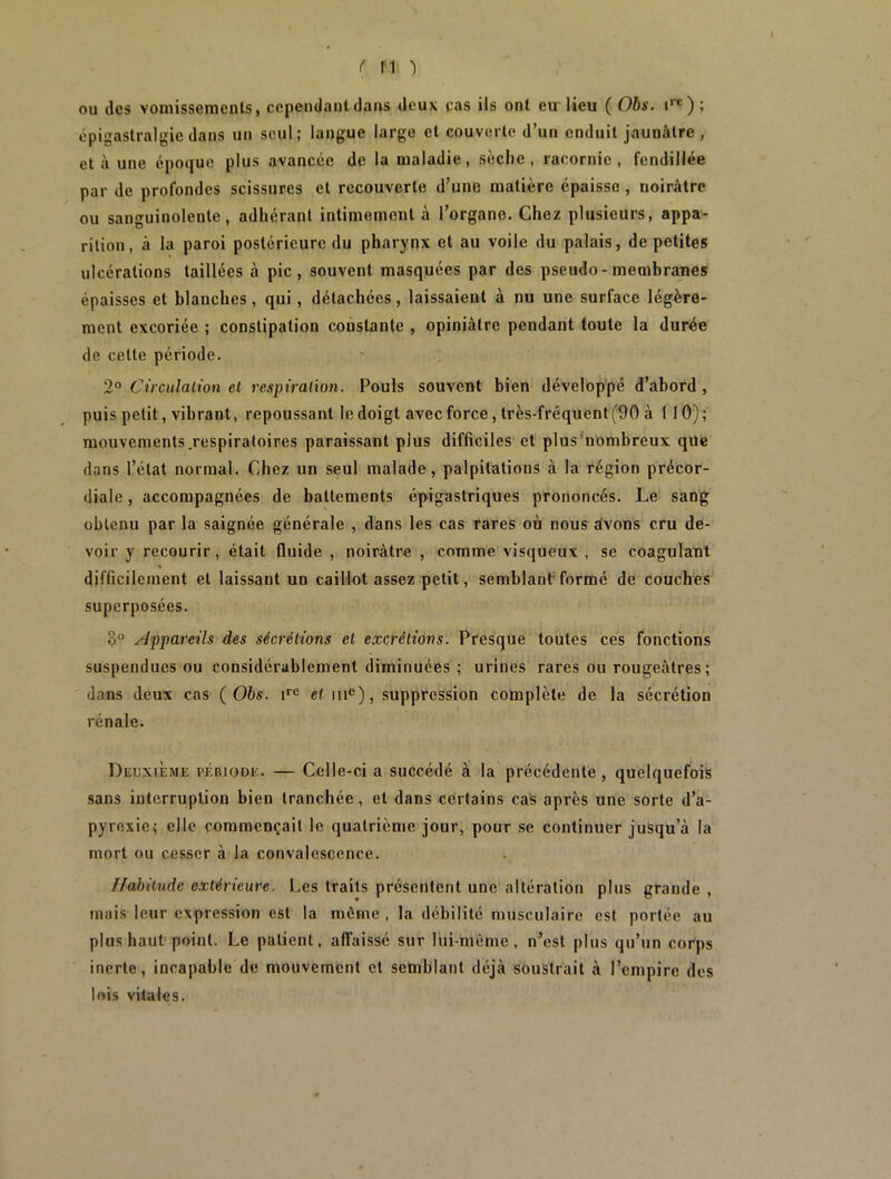 ou des vomissements, cependant dans deux cas ils ont eu lieu ( Obs. ire); épigastralgie dans un seul; langue large et couverte d’un enduit jaunâtre , et à une époque plus avancée de la maladie, sèche, racornie, fendillée par de profondes scissures et recouverte d’une matière épaisse , noirâtre ou sanguinolente, adhérant intimement à l’organe. Chez plusieurs, appa- rition, à la paroi postérieure du pharynx et au voile du palais, de petites ulcérations taillées à pic, souvent masquées par des pseudo - membranes épaisses et blanches, qui, détachées, laissaient à nu une surface légère- ment excoriée ; constipation constante , opiniâtre pendant toute la durée de celte période. 2° Circulation et respiration. Pouls souvent bien développé d’abord , puis petit, vibrant, repoussant le doigt avec force, très-fréquent (90 à 1 10) ; mouvements.respiratoires paraissant plus difficiles et plus nombreux que dans l’état normal. Chez un seul malade, palpitations à la région précor- diale , accompagnées de battements épigastriques prononcés. Le sang obtenu par la saignée générale , dans les cas rares où nous avons cru de- voir y recourir, était fluide , noirâtre , comme visqueux , se coagulant difficilement et laissant un caillot assez petit, semblant formé de couches superposées. 3° Appareils des sécrétions et excrétions. Presque toutes ces fonctions suspendues ou considérablement diminuées ; urines rares ou rougeâtres ; dans deux cas (Obs. ire et 111e), suppression complète de la sécrétion rénale. Deuxième période. — Celle-ci a succédé à la précédente, quelquefois sans interruption bien tranchée, et dans certains cas après une sorte d’a- pyrexie; elle commençait le quatrième jour, pour se continuer jusqu’à la mort ou cesser à la convalescence. ffabitude extérieure. Les traits présentent une altération plus grande , mais leur expression est la môme , la débilité musculaire est portée au plus haut point. Le patient, affaissé sur lui-même, n’est plus qu’un corps inerte, incapable de mouvement et semblant déjà soustrait à l’empire des lois vitales.