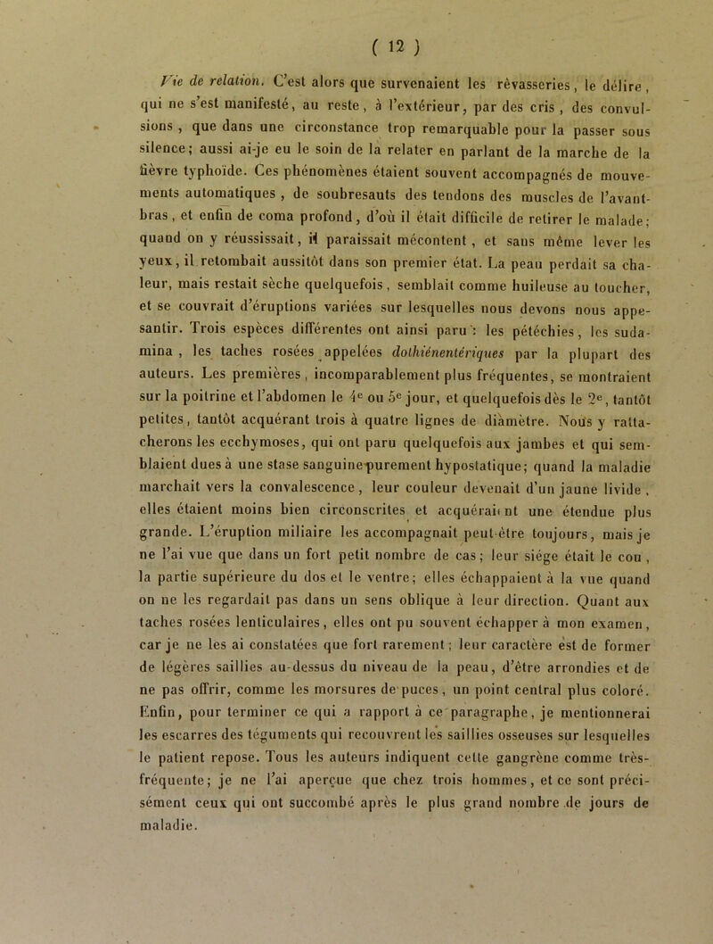 Vie de relation. C’est alors que survenaient les rêvasseries, le délire, qui ne s’est manifesté, au reste, à l’extérieur, par des cris , des convul- sions , que dans une circonstance trop remarquable pour la passer sous silence; aussi ai-je eu le soin de la relater en parlant de la marche de la üevre typhoïde. Ces phénomènes étaient souvent accompagnés de mouve- ments automatiques , de soubresauts des tendons des muscles de l’avant- bras, et enfin de coma profond, d’où il était difficile de retirer le malade; quand on y réussissait, il paraissait mécontent, et sans même lever les yeux, il retombait aussitôt dans son premier état. La peau perdait sa cha- leur, mais restait sèche quelquefois , semblait comme huileuse au toucher, et se couvrait d’éruptions variées sur lesquelles nous devons nous appe- santir. Trois espèces différentes ont ainsi paru: les pétéchies, les suda- mina , les taches rosées appelées dolhiénentériques par la plupart des auteurs. Les premières, incomparablement plus fréquentes, se montraient sur la poitrine et l’abdomen le 4e ou 5e jour, et quelquefois dès le 2e, tantôt petites, tantôt acquérant trois à quatre lignes de diamètre. Nous y ratta- cherons les ecchymoses, qui ont paru quelquefois aux jambes et qui sem- blaient dues à une stase sanguine^urement hypostatique; quand la maladie marchait vers la convalescence, leur couleur devenait d’un jaune livide , elles étaient moins bien circonscrites et acquérait nt une étendue plus grande. L’éruption miliaire les accompagnait peut-être toujours, mais je ne l’ai vue que dans un fort petit nombre de cas; leur siège était le cou , la partie supérieure du dos et le ventre; elles échappaient à la vue quand on ne les regardait pas dans un sens oblique à leur direction. Quant aux taches rosées lenticulaires, elles ont pu souvent échappera mon examen, car je ne les ai constatées que fort rarement; leur caractère est de former de légères saillies au-dessus du niveau de la peau, d’être arrondies et de ne pas offrir, comme les morsures de-puces, un point central plus coloré. Enfin, pour terminer ce qui a rapport à ce paragraphe, je mentionnerai les escarres des téguments qui recouvrent les saillies osseuses sur lesquelles le patient repose. Tous les auteurs indiquent celte gangrène comme très- fréquente; je ne l’ai aperçue que chez trois hommes, et ce sont préci- sément ceux qui ont succombé après le plus grand nombre de jours de maladie.