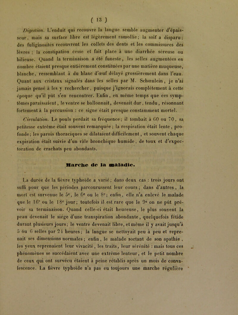 ( '3 ) Digestion. L’enduit qui recouvre la langue semble augmenter d’épais- seur, mais sa surface libre est légèrement ramollie; la soif a disparu; des fuliginosités recouvrent les collets des dents et les commissures des lèvres ; la constipation cesse et fait place à une diarrhée séreuse ou bilieuse. Quand la terminaison a été funeste, les selles augmentées en nombre étaient presque entièrement constituées par une matière muqueuse, blanche, ressemblant à du blanc d’œuf délayé grossièrement dans l’eau. Quant aux cristaux signalés dans les selles par M. Schœnlein , je n’ai jamais pensé à les y rechercher, puisque j’ignorais complètement à cette époque qu’il pùt s’en rencontrer. Enfin , en même temps que ces symp- tômes paraissaient, le ventre se ballonnait, devenait dur, tendu , résonnant fortement à la percussion : ce signe était presque constamment mortel. Circulation. Le pouls perdait sa fréquence; il tombait à GO ou 70, sa petitesse extrême était souvent remarquée; la respiration était lente, pro- fonde ; les parois thoraciques se dilataient difficilement, et souvent chaque expiration était suivie d’un râle bronchique humide, de toux et d’expec- toration de crachats peu abondants. Marcbe de la maladie. La durée de la fièvre typhoïde a varié; dans deux cas : trois jours ont suffi pour que les périodes parcourussent leur cours ; dans d’autres , la mort est survenue le 5e, le Ge ou le 8e; enfin, elle n’a enlevé le malade que le IG ou le 18e jour; toutefois il est rare que le 9° on ne pùt pré- voir sa terminaison. Quand celle-ci était heureuse, le plus souyent la peau devenait le siège d’une transpiration abondante, quelquefois fétide durant plusieurs jours; le ventre devenait libre, et même il y avait jusqu’à 5 6u G selles par 2i heures; la langue se nettoyait peu à peu et repre- nait ses dimensions normales ; enfin , le malade sortant de son apathie , les yeux reprenaient leur vivacité, les traits, leur sérénité : mais tous ces phénomènes se succédaient avec une extrême lenteur, et le petit nombre de ceux qui ont survécu étaient à peine rétablis après un mois de conva- lescence. La fièvre typhoïde n’a pas eu toujours une marche régulière *